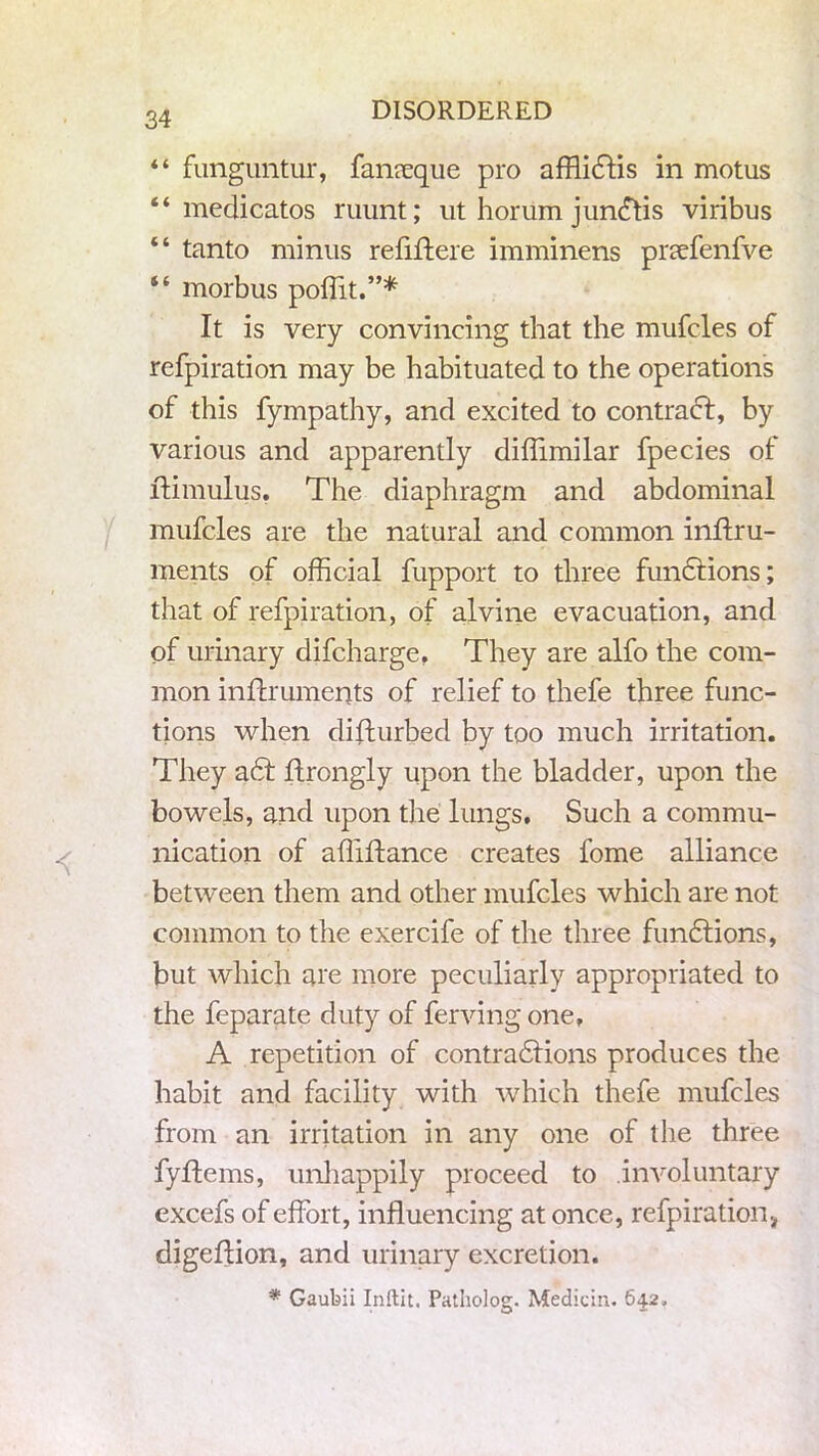 “ funguntur, fanreque pro affliclis in motus “ medicatos ruunt; ut horum jundtis viribus “ tanto minus refiftere imminens prsefenfve “ morbus poflit.”* It is very convincing that the mufcles of refpiration may be habituated to the operations of this fympathy, and excited to contract, by various and apparently diflimilar fpecies of ftimulus, The diaphragm and abdominal mufcles are the natural and common inffru- ments of official fupport to three functions; that of refpiration, of alvine evacuation, and of urinary difcharge, They are alfo the com- mon inflruments of relief to thefe three func- tions when disturbed by too much irritation. They act ftrongly upon the bladder, upon the bowels, and upon the lungs. Such a commu- nication of affiftance creates fome alliance between them and other mufcles which are not common to the exercife of the three functions, but which are more peculiarly appropriated to the feparate duty of ferving one, A repetition of contractions produces the habit and facility with which thefe mufcles from an irritation in any one of the three fyflems, unhappily proceed to involuntary excefs of effort, influencing at once, refpiration, digeffion, and urinary excretion. * Gaubii Inftit. Patholog. Median. 642,