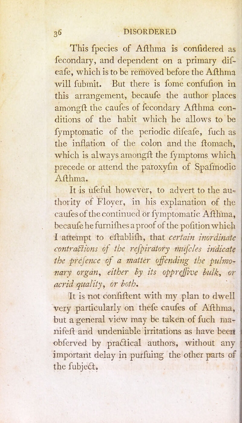 3^ This fpecies of Afthma is confidered as fecondary, and dependent on a primary dif- eafe, which is to be removed before the Afthma will fubmit. But there is fome confufion in this arrangement, becaufe the author places amongft the caufes of fecondary Afthma con- ditions of the habit which he allows to be fymptomatic of the periodic difeafe, fuch as the inflation of the colon and the ftomach, which is always amongft the fymptoms which precede or attend the paroxyfm of Spafmodic Afthma. It is ufeful however, to advert to the au- thority of Flover, in his explanation of the caufes of the continued or fymptomatic Afthma, becaufe he furnilhes a proof of the pofition which I attempt to eftablifh, that certain inordinate contractions of the refpiratory muffles indicate the prefence of a matter offending the pulmo- nary organ, either by its opprejfive bulk, or acrid quality, or both. It is not confident with my plan to dwell very particularly on thefe caufes of Afthma, but a general view may be taken of fuch ma- nifefl and undeniable irritations as have been obferved by practical authors, without any important delay in purfuing the other parts of the fubjedt.