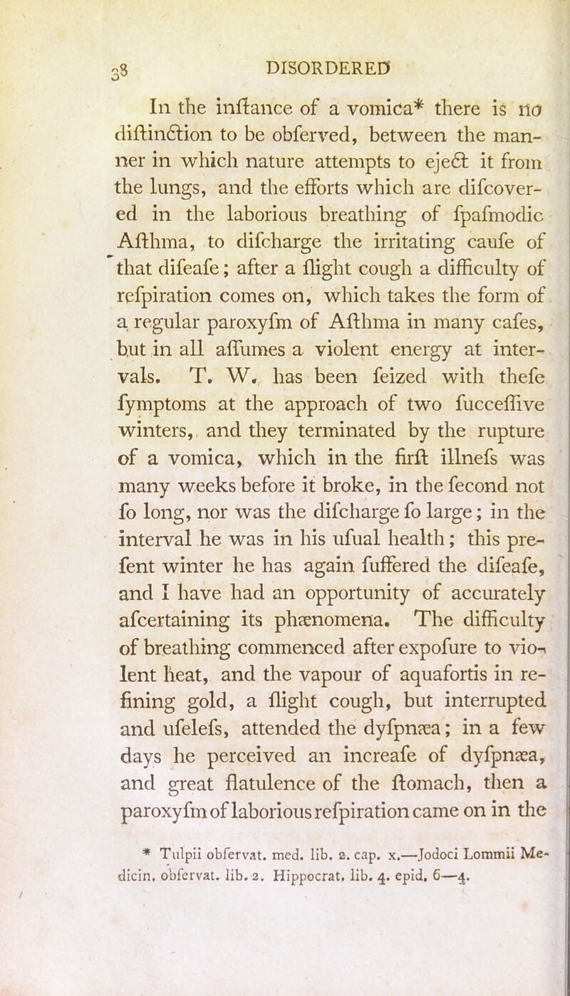 In the inflance of a vomica* there is no diftin£tion to be obferved, between the man- ner in which nature attempts to eje£t it from the lungs, and the efforts which are difcover- ed in the laborious breathing of fpafmodic Afthma, to clifcharge the irritating caufe of that difeafe; after a flight cough a difficulty of refpiration comes on, which takes the form of a regular paroxyfm of Afthma in many cafes, but in all affumes a violent energy at inter- vals. T. W. has been feized with thefe fymptoms at the approach of two fucceffive winters, and they terminated by the rupture of a vomica, which in the firft illnefs was many weeks before it broke, in the fecond not fo long, nor was the difcharge fo large; in the interval he was in his ufual health; this pre- fent winter he has again buffered the difeafe, and I have had an opportunity of accurately ascertaining its phenomena. The difficulty of breathing commenced after expofure to vio-^ lent heat, and the vapour of aquafortis in re- fining gold, a flight cough, but interrupted and ufelefs, attended the dyfpncea; in a few days lie perceived an increafe of dyfpnsea, and great flatulence of the ftomach, then a paroxyfm of laborious refpiration came on in the * Tulpii obfervat. med. lib. 2. cap. x.—Jodoci Lommii Me- t