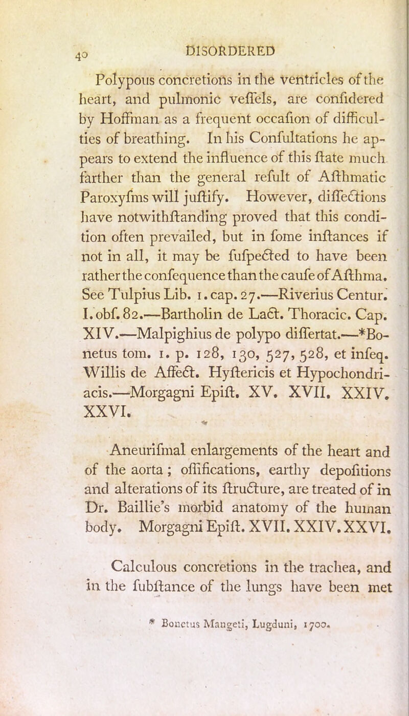 Polypous concretions in the ventricles of the heart, and pulmonic veffels, are confidered by Hoffman as a frequent occafion of difficul- ties of breathing. In his Confutations he ap- pears to extend the influence of this ftate much farther than the general refult of Afthmatic Paroxyfms will juftify. However, diffedtions have notwithftanding proved that this condi- tion often prevailed, but in fome inftances if not in all, it may be fufpedled to have been rather the confequence than the caufe of Afthma. See Tulpius Lib. i.cap. 27.—Riverius Centur. I.obf. 82.—Bartholin de La£t. Thoracic. Cap. XIV.—Malpighius de polypo diflertat.-—*Bo- netus tom. 1. p. 128, 130, 527, 528, et infeq. Willis de Affedl. Hyftericis et Hypochondri- acis.—Morgagni Epift. XV. XVII, XXIV. XXVI. Aneurifmal enlargements of the heart and of the aorta; oflifications, earthy depofitions and alterations of its ftrudture, are treated of in Dr. Baillie’s morbid anatomy of the human body. Morgagni Epift. XVII. XXIV. XXVI. Calculous concretions in the trachea, and in the fubllance of the lungs have been met * Bonctus Mangeti, Lugduni, 1700.