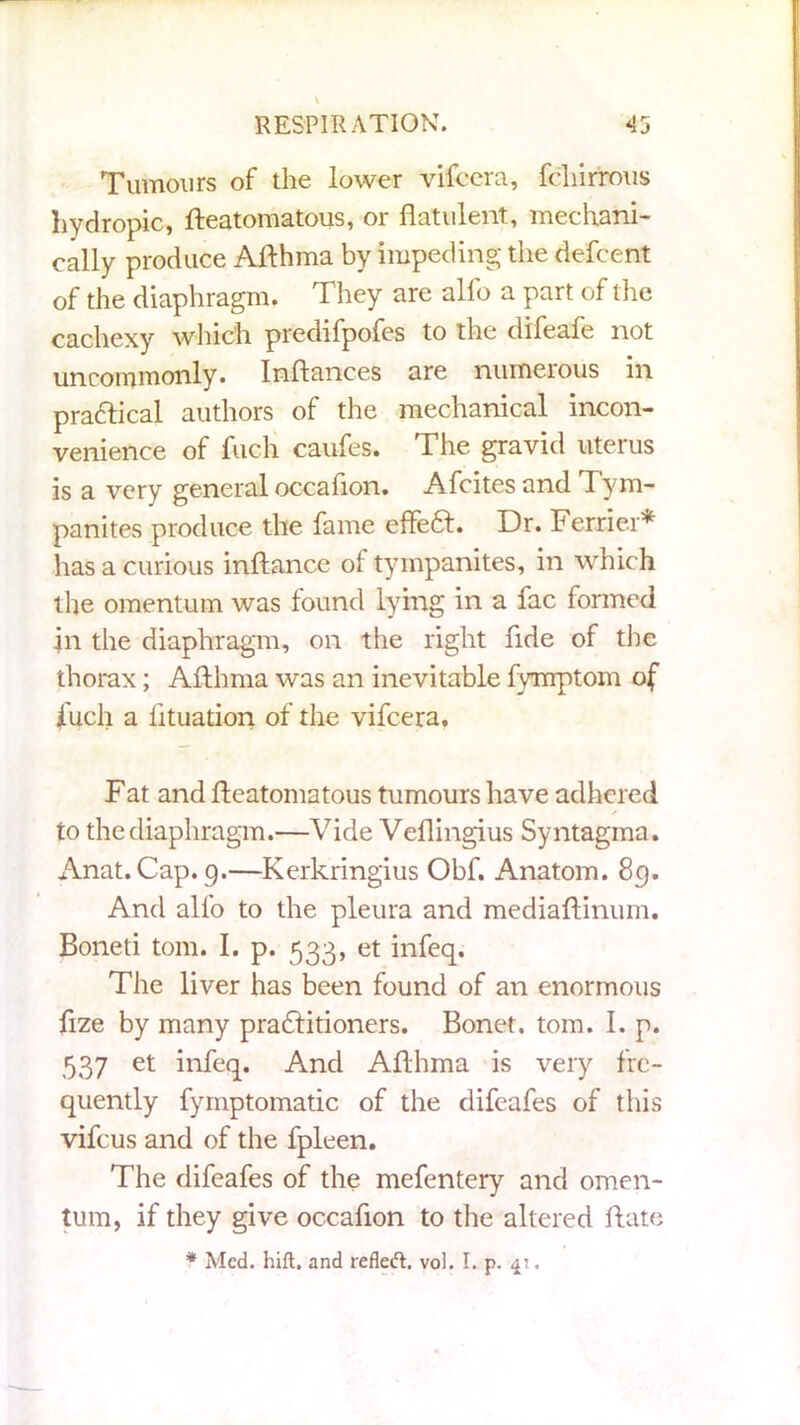 Tumours of the lower vifcera, fchirrous hydropic, fteatomatous, or flatulent, mechani- cally produce Afthma by impeding the dcfcent of the diaphragm. They are alfo a part of the cachexy which predifpofes to the difeafe not uncommonly. Inftances are numerous in practical authors of the mechanical incon- venience of fuch caufes. The gravid uterus is a very general occaflon. Afcitesand Tym- panites produce the fame effett. Dr. Ferrier* has a curious inftance of tympanites, in which the omentum was found lying in a fac formed in the diaphragm, on the right fide of the thorax; Afthma was an inevitable fynrptom of iuch a lituation of the vifcera. Fat and fteatomatous tumours have adhered to the diaphragm.—Vide Veflingius Syntagma. Anat.Cap. 9.—Kerkringius Obf. Anatom. 89. And alfo to the pleura and mediaftinum. Boneti tom. I. p. 533, et infeq. The liver has been found of an enormous fize by many pradlitioners. Bonet. tom. I. p. 537 et infeq. And Afthma is very fre- quently fymptomatic of the difeafes of this vifeus and of the fpleen. The difeafes of the mefentery and omen- tum, if they give occaflon to the altered ftate * Med. hift. and refleft. vol. I. p. 41.