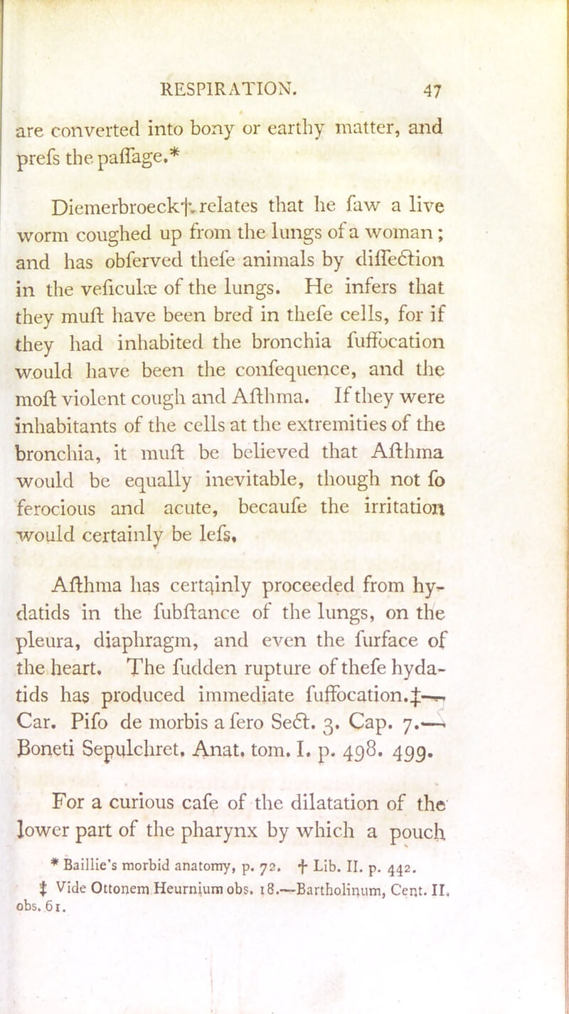 are converted into bony or earthy matter, and prefs the paflage.* Diemerbroeckf- relates that he faw a live worm coughed up from the lungs of a woman ; and has obferved thefe animals by difte&ion in the veficulae of the lungs. He infers that they muft have been bred in thefe cells, for if they had inhabited the bronchia fuflbcation would have been the confequence, and the mod: violent cough and Afthma. If they were inhabitants of the cells at the extremities of the bronchia, it muft be believed that Afthma would be equally inevitable, though not fo ferocious and acute, becaufe the irritation would certainly be lefs. Afthma has certqinly proceeded from hy- datids in the fubftanee of the lungs, on the pleura, diaphragm, and even the furface of the heart. The fudden rupture of thefe hyda- tids has produced immediate fuffocation.^-—- Car. Pifo de morbis afero Se£t. 3. Cap. 7.-—. J3oneti Sepulchret. Anat. tom. I. p. 498. 4gg. For a curious cafe of the dilatation of the lower part of the pharynx by which a pouch * Baillie’s morbid anatomy, p. 72. f Lib. II. p. 442. t Vide Ottonem Heurnium obs. 18.—Bartholinum, C’er.t. II. obs. 61.