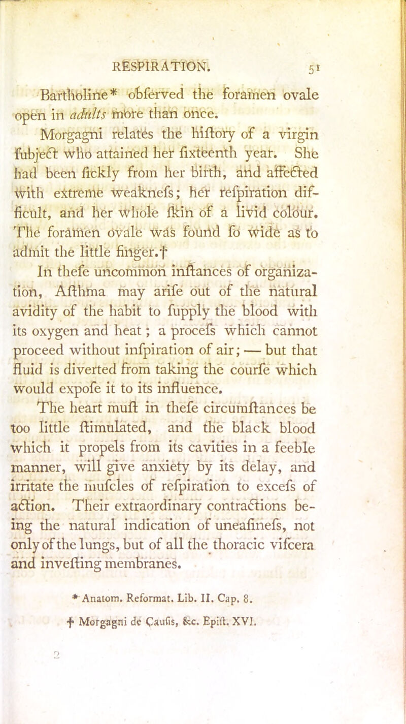 Bartholine* obferved the foramen ovale open in adults mbre than once. Morgagni relates the hirtory of a virgin fubjeft who attained her fixteenth year. She had been fickly from her birth, and affected with extreme weaknefs; her refpiration dif- ficult, and her whole fkin of a livid colour, Tlie foremen ovale wds found fo wide as to admit the little finger, f In thefe uncommon infiances of organiza- tion, Aflhma may arife out of the natural avidity of the habit to fupply the blood with its oxygen and heat; a procefs Which cannot proceed without infpiration of air; — but that fluid is diverted from taking the courfe which would expofe it to its influence. The heart mufl in thefe circumflances be too little Simulated, and the black blood which it propels from its cavities in a feeble manner, will give anxiety by its delay, and irritate the mufcles of refpiration to excefs of a6tion. Their extraordinary contradions be- ing the natural indication of uneafinefs, not only of the lungs, but of all the thoracic vifcera and inverting membranes. * Anatom. Reformat. Lib. II. Cap. 8. f> Morgagni de Caufis, &c. Epift. XVI. o