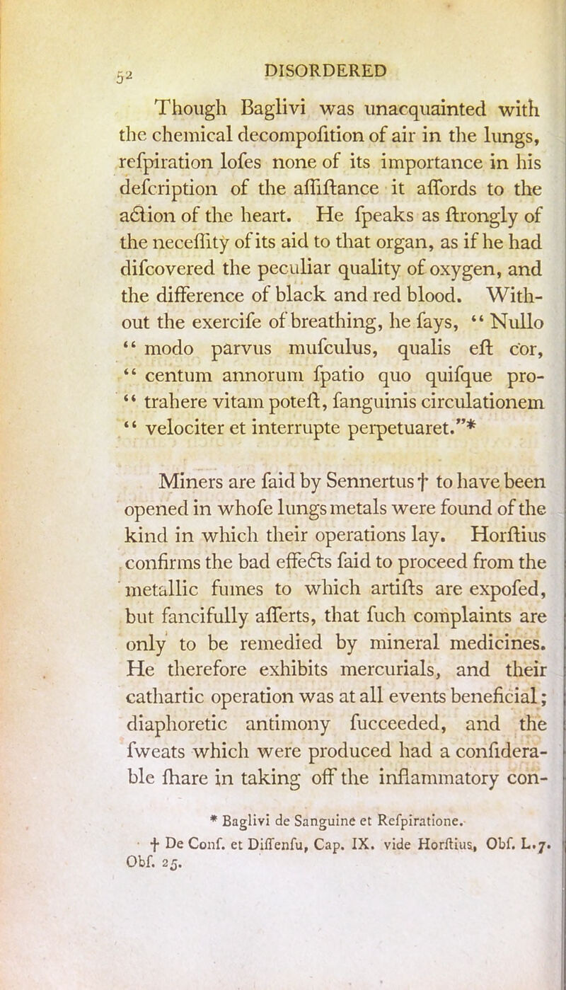 Though Baglivi was unacquainted with the chemical decompofition of air in the lungs, refpiration lofes none of its importance in his defcription of the affiftance it affords to the a6lion of the heart. He fpeaks as ftrongly of the neceffity of its aid to that organ, as if he had difcovered the peculiar quality of oxygen, and the difference of black and red blood. With- out the exercife of breathing, he fays, “ Nullo “ modo parvus mufculus, qualis eft cor, “ centum annorum fpatio quo quifque pro- “ trahere vitam poteft, fanguinis circulationem “ velociter et interrupte perpetuaret.”* Miners are faid by Sennertus f to have been opened in whofe lungs metals were found of the kind in which their operations lay. Horftius confirms the bad effefts faid to proceed from the metallic fumes to which artifts are expofed, but fancifully afferts, that fuch complaints are only to be remedied by mineral medicines. He therefore exhibits mercurials, and their cathartic operation was at all events beneficial; diaphoretic antimony fucceeded, and the fweats which were produced had a confidera- ble fhare in taking off the inflammatory con- * Baglivi de Sanguine et Refpiratione.