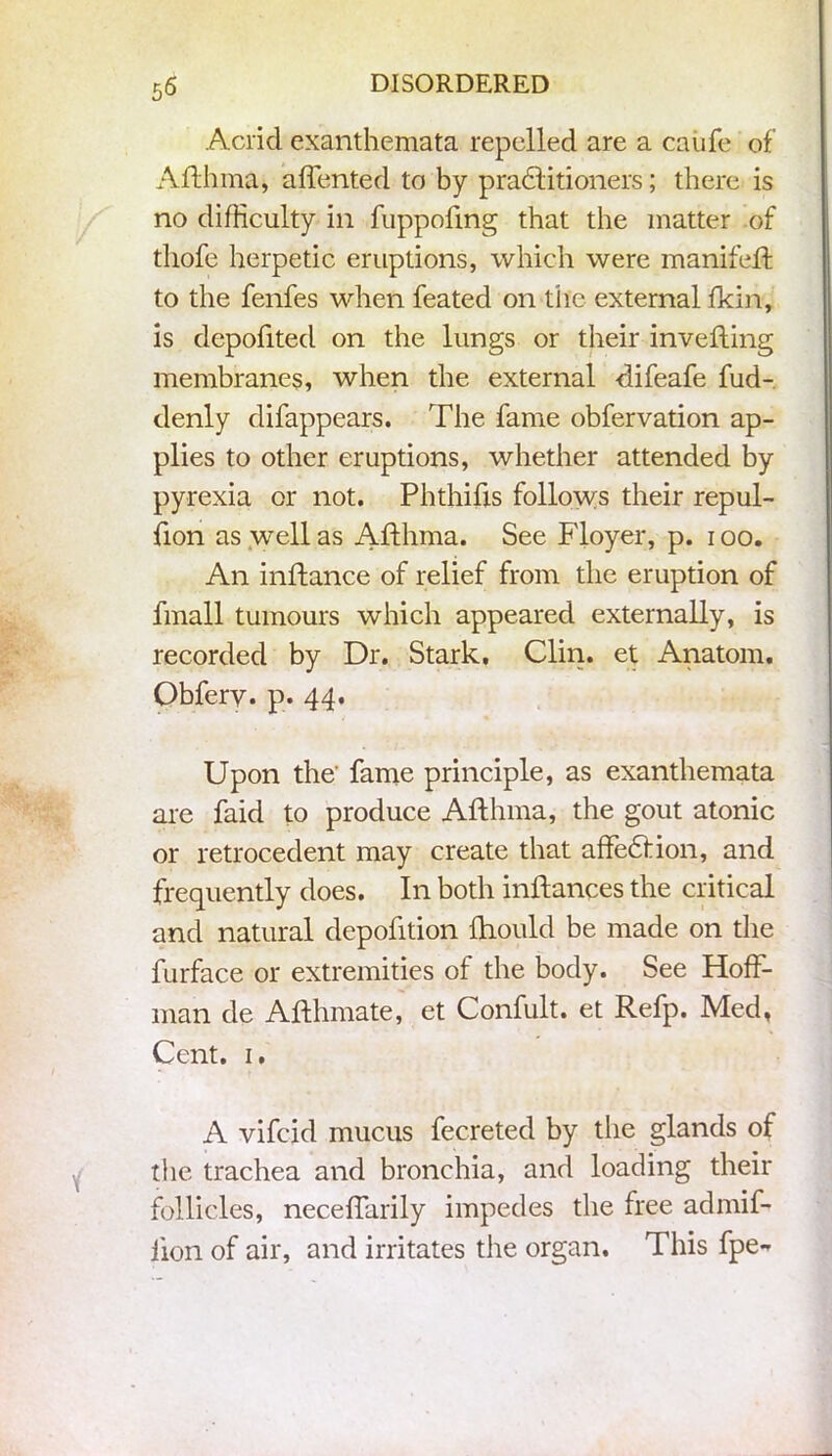 5^ Acrid exanthemata repelled are a caufe of Afthma, affented to by pradlitioners; there is no difficulty in fuppoftng that the matter of thofe herpetic eruptions, which were manifeft to the fenfes when feated on the external fkin, is depofited on the lungs or their invefting membranes, when the external difeafe fud- denly difappears. The fame obfervation ap- plies to other eruptions, whether attended by pyrexia or not. Phthifis follows their repul- fion as well as Afthma. See Floyer, p. i oo. An inftance of relief from the eruption of fmall tumours which appeared externally, is recorded by Dr. Stark, Clin, et Anatom. Obfery. p. 44. Upon the' fame principle, as exanthemata are faid to produce Afthma, the gout atonic or retrocedent may create that affedlion, and frequently does. In both inftances the critical and natural depofition ftiould be made on the furface or extremities of the body. See Hoff- man de Afthmate, et Confult. et Refp. Med, Cent. 1. A vifcid mucus fecreted by the glands of the trachea and bronchia, and loading their follicles, neceffarily impedes the free admif- iion of air, and irritates the organ. This fpe-