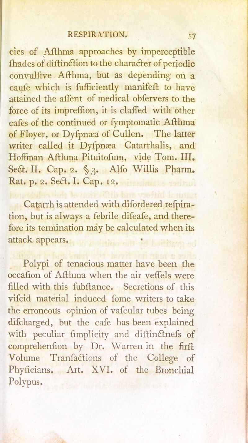 cies of Afthma approaches by imperceptible {hades of diftinchon to the character of periodic convulfive Afthma, but as depending on a caufe which is fufficiently manifeft to have attained the affent of medical obfervers to the force of its jmpreflion, it is claffed with other cafes of the continued or fymptomatic Afthma of Floyer, or Dyfpnaea of Cullen. The latter writer called it Dyfpnaea Catarrhalis, and Hoffman Afthma Pituitofum, vide Tom. III. Sedt. II. Cap. 2. §3. Alfo Willis Pharm. Rat. p. 2. Sedl. I. Cap. 12. Catarrh is attended with difordered refpira- tion, but is always a febrile difeafe, and there- fore its termination may be calculated when its attack appears. Polypi of tenacious matter have been the occafton of Afthma when the air veffels were filled with this fubftance. Secretions of this vifcid material induced fome writers to take the erroneous opinion of vafcular tubes being difcharged, but the cafe has been explained with peculiar fimplicity and diftindtnefs of comprehenfion by Dr. Warren in the firft Volume Tranfadtions of the College of Phyficians. Art. XVI. of the Bronchial Polypus.