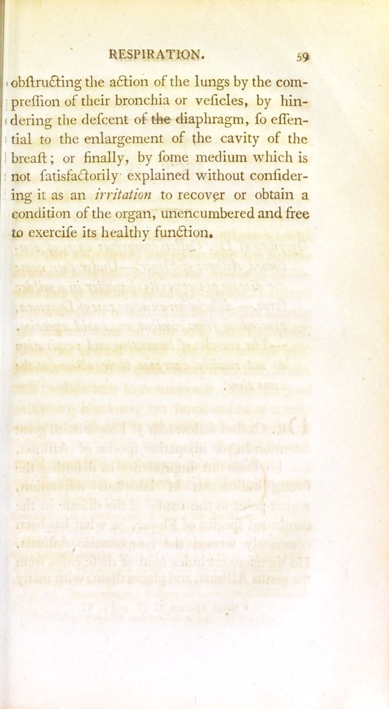 < obftru£f ing the a£tion of the lungs by the com- preffion of their bronchia or veficles, by hin- (dering the defcent of the diaphragm, fo effen- i tial to the enlargement of the cavity of the bread; or finally, by fome medium which is not fatisfadlorily explained without confider- ing it as an irritation to recover or obtain a condition of the organ, unencumbered and free to exercife its healthy fundlion.