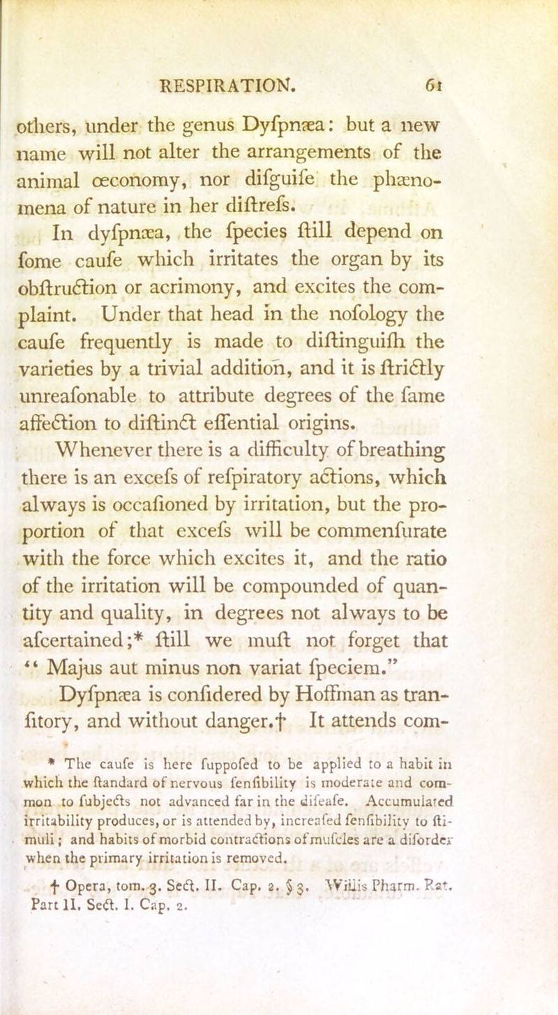 others, under the genus Dyfpnsea: but a new name will not alter the arrangements of the animal oeconomy, nor difguife the pheno- mena of nature in her diftrefs. In dyfpncea, the fpecies ft ill depend on fome caufe which irritates the organ by its obftrudfion or acrimony, and excites the com- plaint. Under that head in the nofology the caufe frequently is made to diftinguifti the varieties by a trivial addition, and it is ftridlly unreafonable to attribute degrees of the fame affedtion to diftindt effential origins. Whenever there is a difficulty of breathing there is an excefs of refpiratory adtions, which always is occafioned by irritation, but the pro- portion of that excefs will be commenfurate with the force which excites it, and the ratio of the irritation will be compounded of quan- tity and quality, in degrees not always to be afcertained ;* ftill we muft not forget that * ‘ Majus aut minus non variat fpeciem.” Dyfpnrea is confidered by Hoffman as tran- fitory, and without danger.f It attends com- t * The caufe is here fuppofed to be applied to a habit in which the ftandard of nervous fenlibility is moderate and com- mon to fubjedts not advanced far in the dii'eafe. Accumulated irritability produces, or is attended by, increafed fenlibility to Iti- muli; and habits of morbid contractions ofmufcles are a difordev when the primary irritation is removed. f Opera, tom. 3. Sedt. II. Cap. 2. § 3. Willis Pharm. Pat. Part II. Sedt. I. Cap. 2.