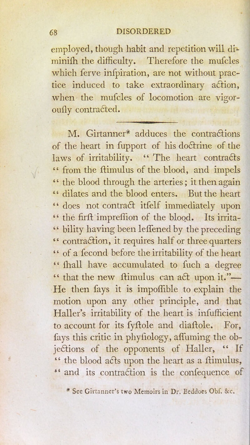 employed, though habit and repetition will dF minifh. the difficulty. Therefore the mufcles which ferve inspiration, are not without prac- tice induced to take extraordinary aCtion, when the mufcles of locomotion are vigor- oully contracted. M. Girtanner* adduces the contractions of the heart in fupport of his doCtrine of the laws of irritability. “ The heart contracts “ from the ftimulus of the blood, and impels * ‘ the blood through the arteries; it then again “ dilates and the blood enters. But the heart “ does not contraCt itfelf immediately upon “ the firft impreffion of the blood. Its irrita- “ bility having been leffened by the preceding “ contraction, it requires half or three quarters “ of a fecond before the irritability of the heart “ fhall have accumulated to fuch a degree “ that the new ftimulus can aCt upon it.”— He then fays it is impoffible to explain the motion upon any other principle, and that Haller’s irritability of the heart is infufficient to account for its fyftole and diaftole. For, fays this critic in phyfiology, affuming the ob- jections of the opponents of Haller, “ If “ the blood acts upon the heart as a ftimulus, “ and its contraction is the confequence of * See Gii'tanner’s two Memoirs in Dr. Eeddoes Obf. Sec.