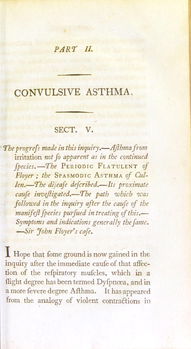 CONVULSIVE ASTHMA. SECT. V. The progrefs made in this inquiry.—AJlhmafro?n irritation not fo apparent as in the continued fpecies.—The Periodic Flatulent of Floyer; the Spasmodic Asthma of Cul- len.—The difeafe deferred.—Its proximate caufe invejligated.—The path 'which was followed in the inquiry after the caufe of the manifefl fpecies purfued in treating of this.— Symptoms and indications generally the fame. —Sir John Floyer*s cafe. X Hope that fome ground is now gained in the inquiry after the immediate caufe of that affec- tion of the refpiratory mufcles, which in a flight degree has been termed Dyfpnoea, and in a more fevere degree Aflhma. It has appeared from the analogy of violent contradfions in