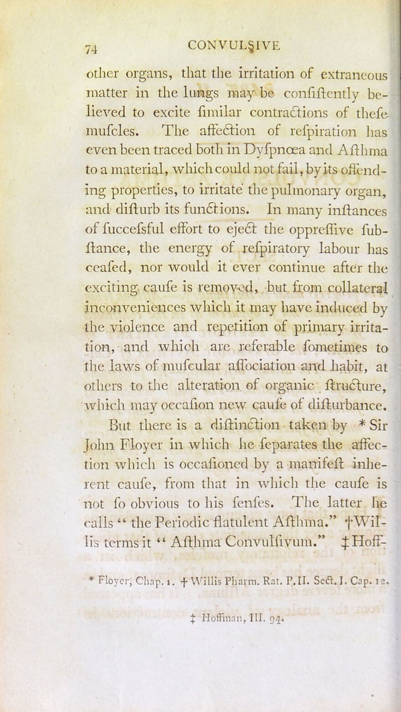 CONVULSIVE other organs, that the irritation of extraneous matter in the lungs may be confidently be- lieved to excite fimilar contractions of thefe- mufcles. The affection of refpiration has even been traced both in Dyfpnoea and Afthma to a material, which could not fail, by its offend- ing properties, to irritate the pulmonary organ, and difturb its functions. In many inftances of fuccefsful effort to eject the oppreflive fub- ttance, the energy of refpiratory labour has ceafed, nor would it ever continue after the exciting caufe is removed, but from collateral inconveniences which it may have induced by the violence and repetition of primary irrita- tion, and which are referable fometimes to the laws of mufcular affociation and habit, at others to the alteration of organic dructure, which may occafion new caufe of didurbance. But there is a didinction taken by * Sir John Floyer in which he feparates the affec- tion which is occafioned by a manifed inhe- rent caufe, from that in which the caufe is not fo obvious to his fenfes. The latter lie calls “ the Periodic flatulent AAhma.” fWil- lis terms it “ Adhma Convulfivum.” ijHoff- * Floyer, Chnp. t. f Willis Pharm. Rat. P. II. Sed. I. Cap. 12. X Hoffman, III. 94.