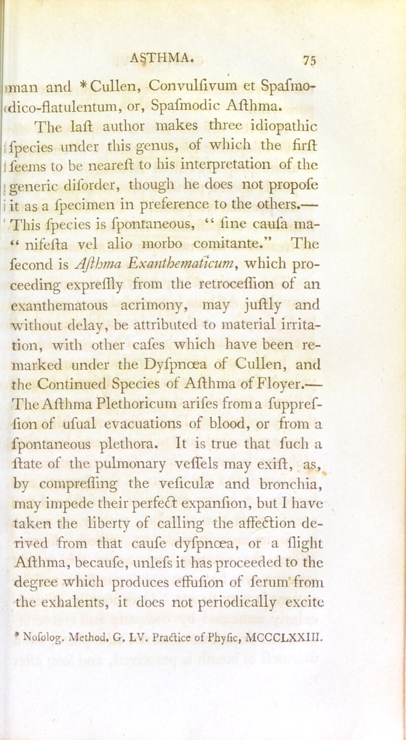 iman and * Cullen, Convulfivum et Spafmo- (dico-flatulentum, or, Spafmodic Afthma. The laft author makes three idiopathic fpecies under this genus, of which the firft ] feems to be neareft to his interpretation of the ; generic diforder, though he does not propofe i it as a fpecimen in preference to the others.— This fpecies is fpontaneous, “ fine eaufa ma- “ nifefta vel alio morbo comitante.” The fecond is AJlhma Exanthematicum, which pro- ceeding exprelily from the retroceflion of an exanthematous acrimony, may juftly and without delay, be attributed to material irrita- tion, with other cafes which have been re- marked under the Dyfpncea of Cullen, and the Continued Species of Afthma ofFloyer.— The Afthma Plethoricum arifes from a fuppref- fion of ufual evacuations of blood, or from a fpontaneous plethora. It is true that fuch a ftate of the pulmonary veflels may exift, as, by comprefling the veflculce and bronchia, may impede their perfeT expanflon, but I have taken the liberty of calling the affetftion de- rived from that caufe dyfpncea, or a flight Afthma, becaufe, unlefs it has proceeded to the degree which produces effufton of ferum from the exhalents, it does not periodically excite * Nofolog. Method, G. LV. Pradice of Phyfic, MCCCLXXIII.