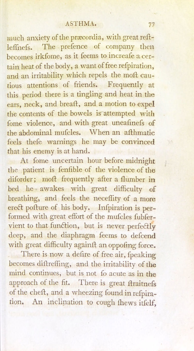 much anxiety of the praecordia, with great refi- le ffnefs. The prefence of company then becomes irkfome, as it feems to increafe a cer- tain heat of the body, a want of free refpiration, and an irritability which repels the moft cau- tious attentions of friends. Frequently at this period there is a tingling and heat in the ears, neck, and breaft, and a motion to expel the contents of the bowels is attempted with fome violence, and with great uneafinefs of the abdominal mufcles. When an afthmadc feels thefe warnings he may be convinced that his enemy is at hand. At fome uncertain hour before midnight the patient is fenfible of the violence of the diforder; moft frequently after a Humber in bed he awakes with great difficulty of breathing, and feels the neceffity of a more eredt pofture of his body. Infpiration is per- formed with great effort of the mufcles fubfer- vient to that fundfion, but is never perfedfly deep, and the diaphragm feems to defcend with great difficulty againft an oppofmg force. There is now a defire of free air, fpeaking becomes diftreffing, and the irritability of the mind continues, but is not fo acute as in the approach of the fit. There is great ffraitnefs of the cheff, and a wheezing found in refpira- tion. An inclination to cough fhews itfelf.