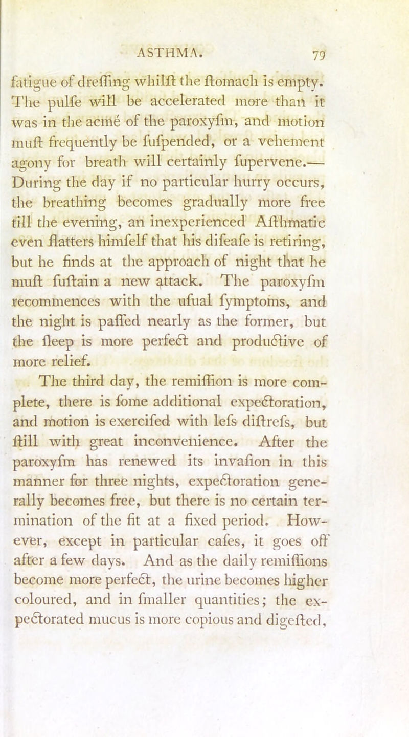 fatigue of drefting whilft the ftomach is empty. The pulfe will be accelerated more than it was in the acme of the paroxyfm, and motion muft frequently be fufpended, or a vehement agony for breath will certainly fupervene.— During the day if no particular hurry occurs, the breathing becomes gradually more free till the evening, an inexperienced Afthmatic even flatters himfelf that his difeafe is retiring, but he finds at the approach of night that lie muft fuftain a new attack. The paroxyfm recommences with the ufual fymptoms, and the night is paffed nearly as the former, but the fleep is more perfect and productive of more relief. The third day, the remiflion is more com- plete, there is fome additional expectoration, and motion is exercifed with lefs diftrcfs, but ftill with great inconvenience. After the paroxyfm has renewed its invaflon in this manner for three nights, expectoration gene- rally becomes free, but there is no certain ter- mination of the fit at a fixed period. How- ever, except in particular cafes, it goes off' after a few days. And as the daily remiflions become more perfect, the urine becomes higher coloured, and in fmaller quantities; the ex- pectorated mucus is more copious and digefted.