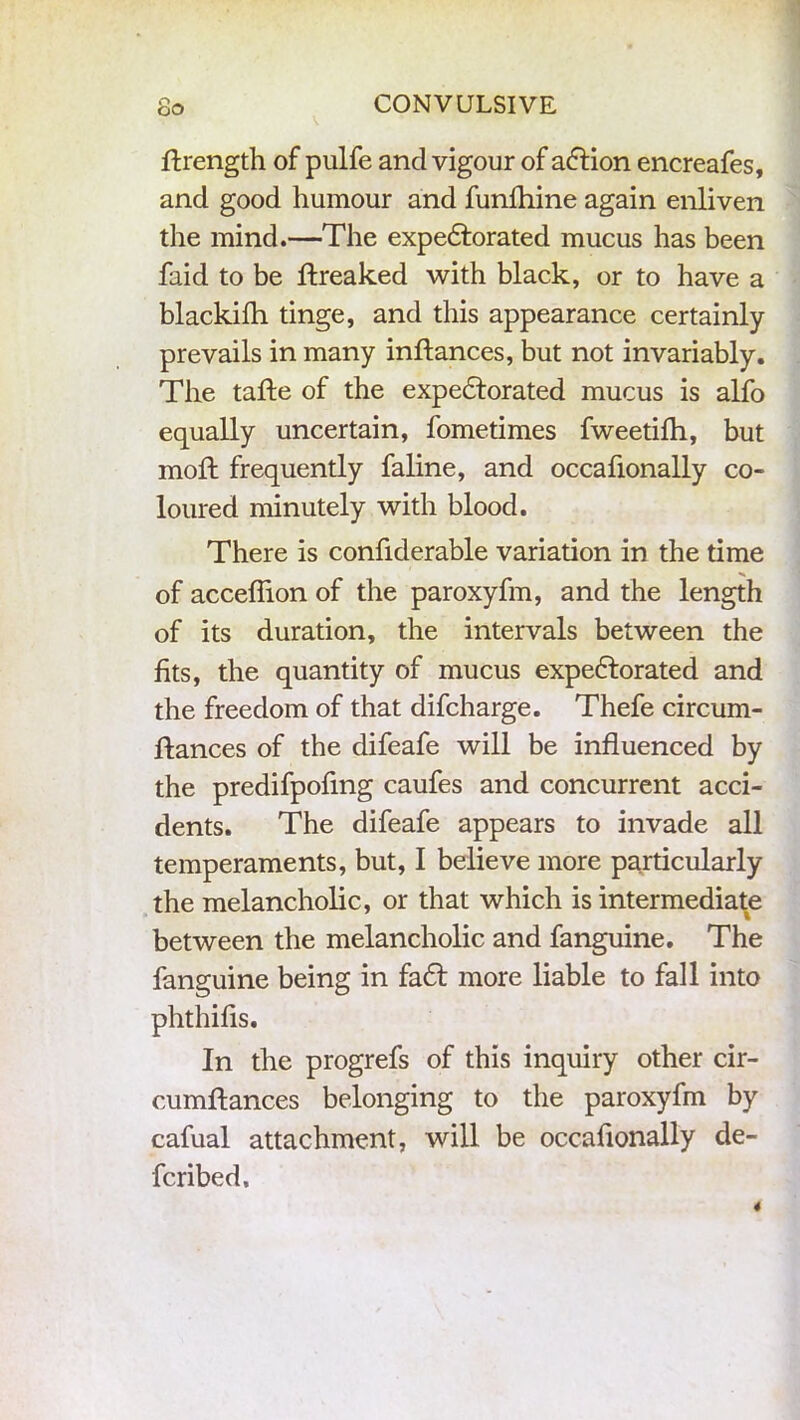 O- OO CONVULSIVE ftrength of pulfe and vigour of adtion encreafes, and good humour and funfhine again enliven the mind.—The expedforated mucus has been faid to be Streaked with black, or to have a blackilh tinge, and this appearance certainly prevails in many inflances, but not invariably. The tafte of the expedtorated mucus is alfo equally uncertain, fometimes fweetifh, but moft frequently faline, and occafionally co- loured minutely with blood. There is confiderable variation in the time of acceflion of the paroxyfm, and the length of its duration, the intervals between the fits, the quantity of mucus expedtorated and the freedom of that difcharge. Thefe circum- stances of the difeafe will be influenced by the predifpofmg caufes and concurrent acci- dents. The difeafe appears to invade all temperaments, but, I believe more particularly the melancholic, or that which is intermediate between the melancholic and fanguine. The fanguine being in fadt more liable to fall into phthifis. In the progrefs of this inquiry other cir- cumftances belonging to the paroxyfm by cafual attachment, will be occafionally de- scribed.