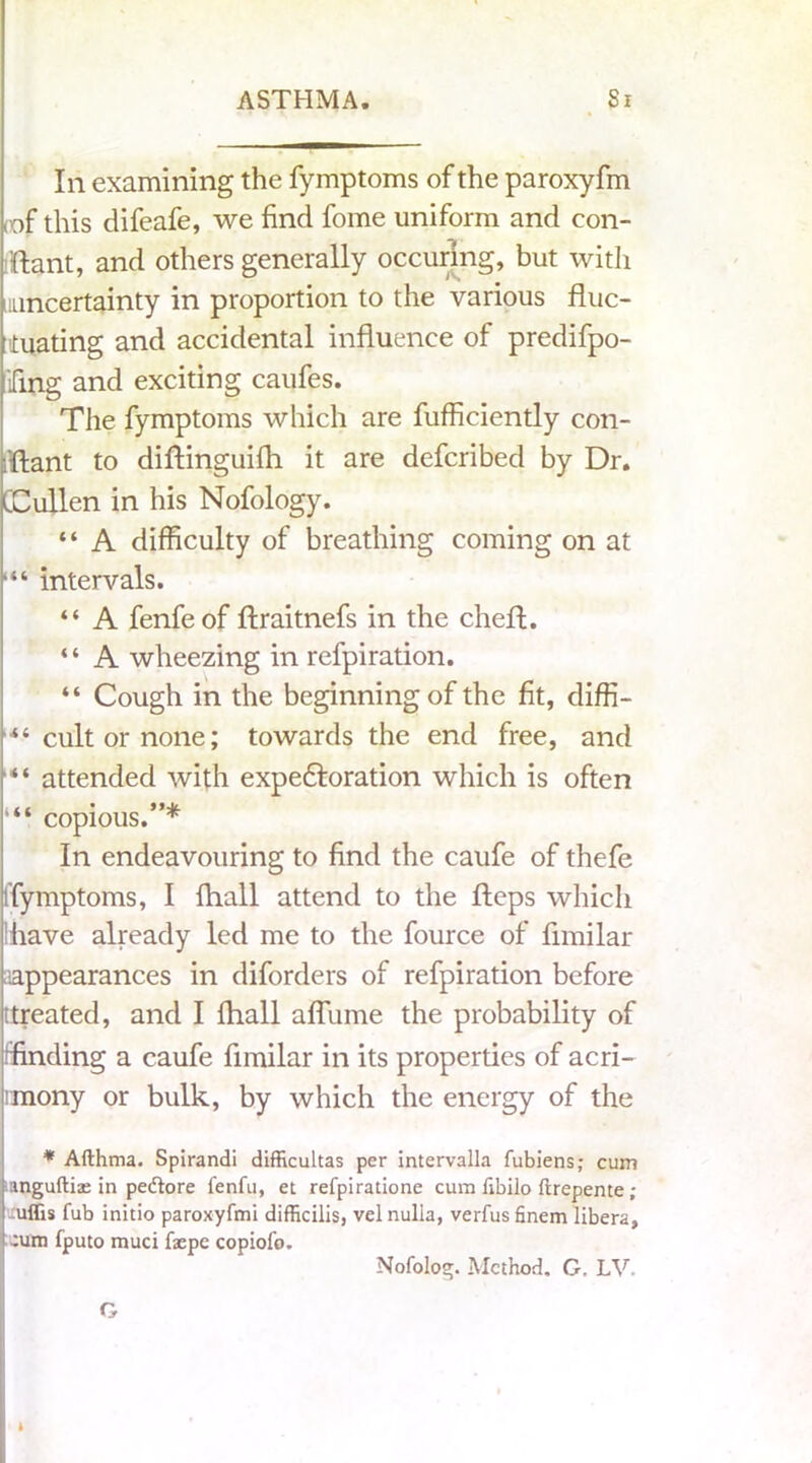 In examining the fymptoms of the paroxyfm tof this difeafe, we find fome uniform and con- flant, and others generally occuring, but with i.uncertainty in proportion to the various fluc- tuating and accidental influence of predifpo- ifmg and exciting caufes. The fymptoms which are fufficiently con- flant to diftinguifh it are defcribed by Dr. CCullen in his Nofology. “ A difficulty of breathing coming on at intervals. “ A fenfeof ftraitnefs in the chefl. “ A wheezing in refpiration. “ Cough in the beginning of the fit, diffi- ■*i cult or none; towards the end free, and “ attended with expe&oration which is often copious.”* In endeavouring to find the caufe of thefe ffymptoms, I fhall attend to the flops which ihave already led me to the fource of fimilar appearances in diforders of refpiration before (treated, and I fhall aflume the probability of ffinding a caufe fimilar in its properties of acri- mony or bulk, by which the energy of the * Afthma. Spirandi difficultas per intervalla fubiens; cum anguftias in pedtore fenfu, et refpiratione cum fibilo ftrepente ; uffis fub initio paroxyfmi difficilis, vel nulla, verfus finem libera, :um fputo muci faepe copiofo. Nofolog. Method. G. LV. G