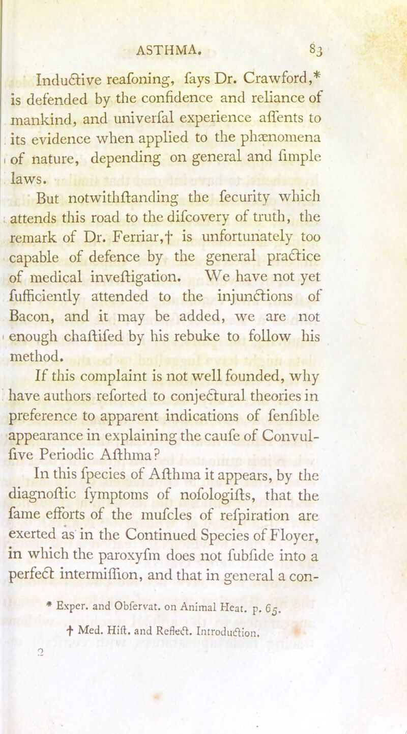 Inclusive reafoning, fays Dr. Crawford,* is defended by the confidence and reliance of mankind, and univerfal experience alfents to its evidence when applied to the phenomena 1 of nature, depending on general and fimple laws. But notwithftanding the fecurity which attends this road to the difcovery of truth, the remark of Dr. Ferriar,f is unfortunately too capable of defence by the general practice of medical inveftigation. We have not yet fufficiently attended to the injunctions of Bacon, and it may be added, we are not enough chaftifed by his rebuke to follow his method. If this complaint is not well founded, why have authors reforted to conjectural theories in preference to apparent indications of feniible appearance in explaining the caufe of Convul- five Periodic Afthma? In this fpecies of Afthma it appears, by the diagnoftic fymptoms of nofologifls, that the fame efforts of the mufcles of refpiration are exerted as in the Continued Species of Floyer, in which the paroxyfm does not fubfide into a perfect intermiffion, and that in general a con- * Exper. and Obfervat. on Animal Heat. p. 65. + Med. Hift. and Refleft. IntroduifKon.