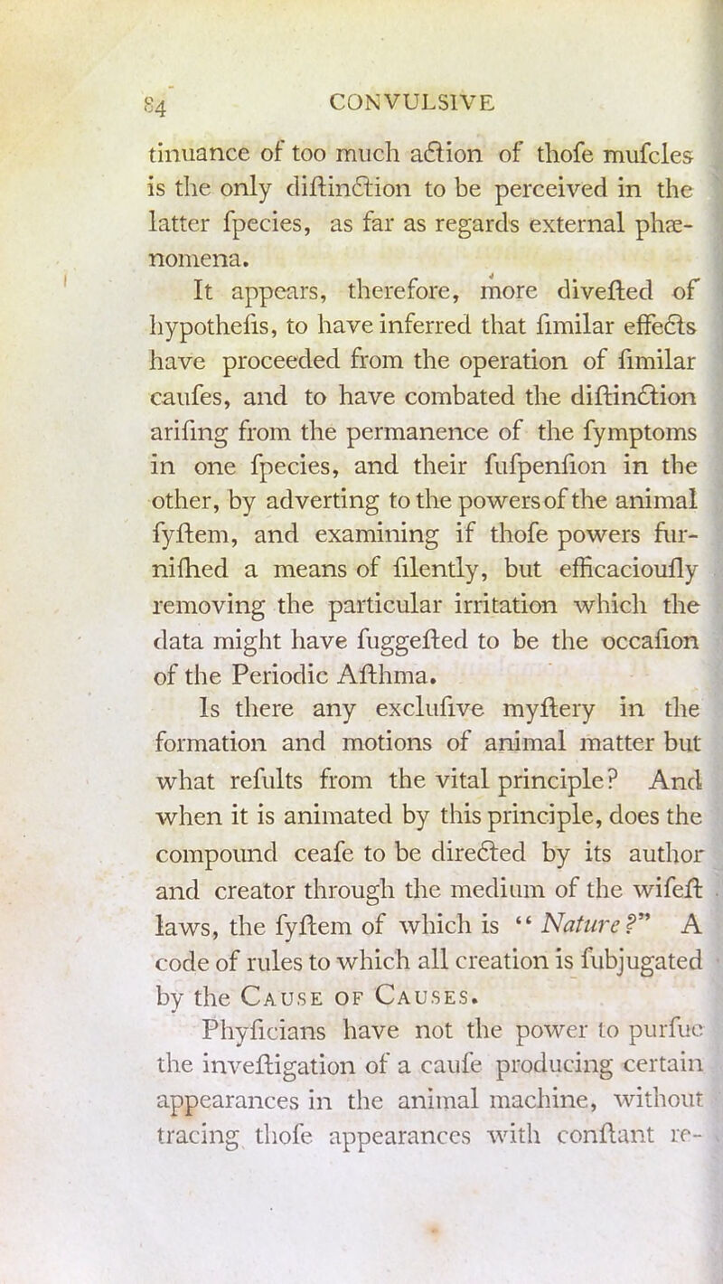 tinuance of too much a6tion of thofe mufcles is the only diftin£tion to be perceived in the latter fpecies, as far as regards external phe- nomena. It appears, therefore, more divefted of hypothelis, to have inferred that fimilar effedts have proceeded from the operation of fimilar caufes, and to have combated the diftinction arifing from the permanence of the fymptoms in one fpecies, and their fufpenfion in the other, by adverting to the powers of the animal fyftem, and examining if thofe powers fur- nifhed a means of filently, but efHcacioufly removing the particular irritation which the data might have fuggefted to be the occafion of the Periodic Afthma. Is there any exclufive myftery in the formation and motions of animal matter but what refults from the vital principle ? And when it is animated by this principle, does the compound ceafe to be directed by its author and creator through the medium of the wifeft laws, the fyftem of which is “ Nature ?” A code of rules to which all creation is fubjugated by the Cause of Causes. Phyficians have not the power to purfuc the inveftigation of a caufe producing certain appearances in the animal machine, without tracing thofe appearances with conflant re-