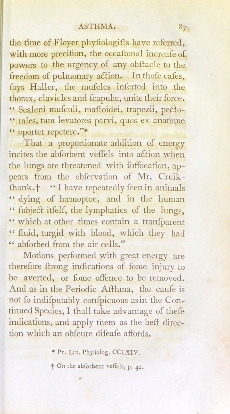 die time of Floyer phyfiologifls have referred, with more precifion, the occafional increafe of powers to the urgency of any obftacle to the freedom of pulmonary action. In thofe cafes, fays Haller, the mufcles infcrted into the thorax, clavicles and fcapuke, unite their force. “ Scaleni mufculi, maftoidei, trapezii, pedlo- “ rales, turn levatores parvi, quos ex anatome “ oportet repetere.”* That a proportionate addition of energy incites the abforbent veffels into adfion when the lungs are threatened with fuffocation, ap- pears from the obfervation of Mr. Cruik- Ihank.t “ I have repeatedly feen in animals “ dying of haemoptoe, and in the human “ fubjedt itfelf, the lymphatics of the lungs, “ which at other times contain a tranfparent “ fluid, turgid with blood, which they had “ abforbed from the air cells.” Motions performed with great energy are therefore ftrong indications of fome injury to be averted, or fome offence to be removed. And as in the Periodic Afthma, the caufe is not fo indifputably confpicuous as in the Con- tinued Species, I fhall take advantage of thefe indications, and apply them as the beft direc- tion which an obfcure difeafe affords. * Pr. Lin. PhyGolog. CCLXIV. f On the abforbent veffels, p. 45.