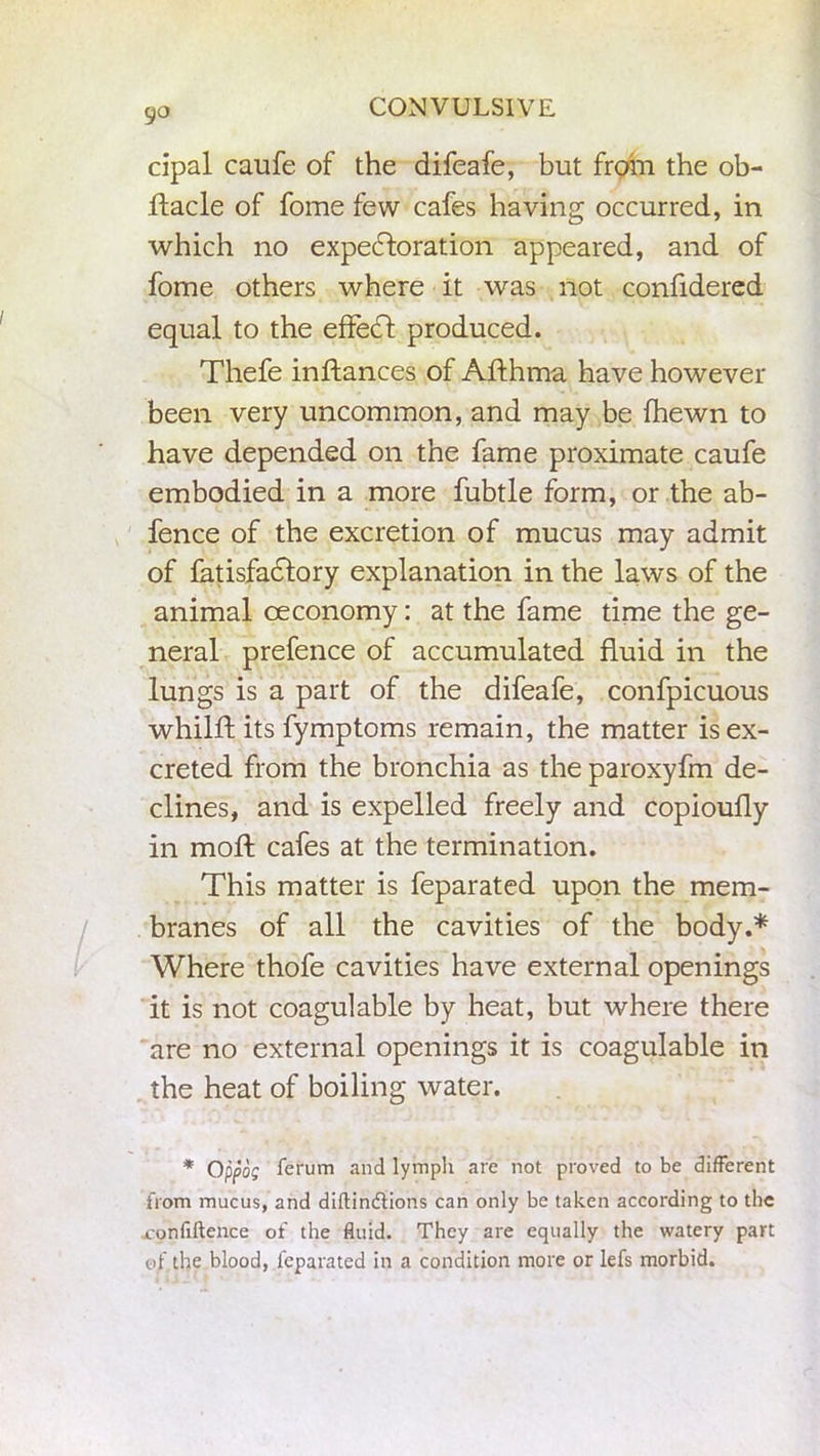 go cipal caufe of the difeafe, but from the ob- ftacle of fome few cafes having occurred, in which no expectoration appeared, and of fome others where it was not confidered equal to the effetft produced. Thefe inftances of Afthma have however been very uncommon, and may be (hewn to have depended on the fame proximate caufe embodied in a more fubtle form, or the ab- fence of the excretion of mucus may admit of fatisfaclory explanation in the laws of the animal oeconomy: at the fame time the ge- neral prefence of accumulated fluid in the lungs is a part of the difeafe, confpicuous whilft its fymptoms remain, the matter is ex- creted from the bronchia as the paroxyfm de- clines, and is expelled freely and copioufly in mod; cafes at the termination. This matter is feparated upon the mem- branes of all the cavities of the body.* Where thofe cavities have external openings it is not coagulable by heat, but where there are no external openings it is coagulable in the heat of boiling water. * Qppog ferum and lymph are not proved to be different from mucus, and diftindtions can only be taken according to the xonfiftence of the fluid. They are equally the watery part of the blood, feparated in a condition more or lefs morbid.