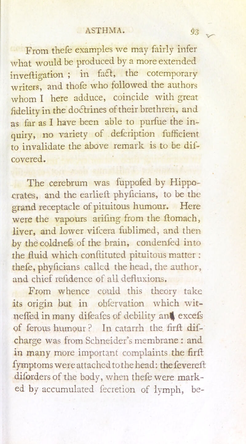 v~ From thefe examples we may fairly infer what would be produced by a more extended inveftigation ; in fa£I, the cotemporary writers, and thofe who followed the authors whom I here adduce, coincide with great fidelity in the dodfrines of their brethren, and as far as I have been able to purfue the in- quiry, no variety of defcription fufficient to invalidate the above remark is to be dif- covered. The cerebrum was fuppofed by Hippo- crates, and the earlieft phyficians, to be the grand receptacle of pituitous humour. Here were the vapours arifing from the ftomach, liver, and lower vifcera fublimed, and then by thecoldnels of the brain, condenfed into the fluid which conflituted pituitous matter : thefe, phyficians called the head, the author, and chief refidence of all defluxions. From whence could this theory take its origin but in obfervation which wit- nefled in many difeafes of debility an^ excefs of ferous humour ? In catarrh the firfl: dif- charge was from Schneider’s membrane : and in many more important complaints the firfl; fymptoms were attached to the head: the fevereft diforders of the body, when thefe were mark- ed by accumulated fecretion of lymph, be-