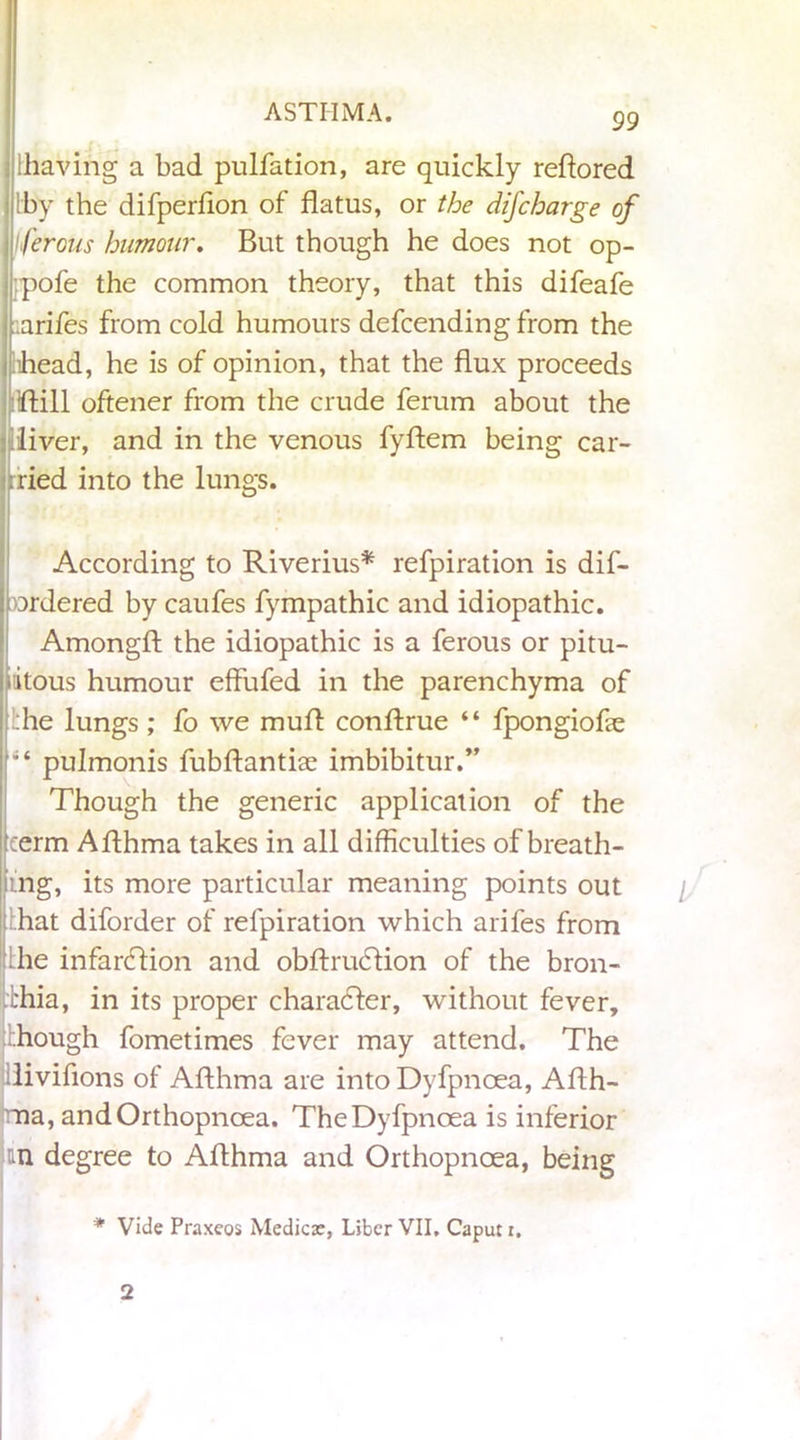 [having a bad pulfation, are quickly reftored [by the difperfion of flatus, or the difcharge of jferous humour. But though he does not op- pofe the common theory, that this difeafe .;arifes from cold humours defcending from the ihead, he is of opinion, that the flux proceeds ftill oftener from the crude ferum about the liver, and in the venous fyftem being car- ried into the lungs. According to Riverius* refpiration is dif- nrdered by caufes fympathic and idiopathic. Amongft the idiopathic is a ferous or pitu- ititous humour effufed in the parenchyma of :he lungs; fo we muA conftrue “ fpongiofle pulmonis fubftantiae imbibitur.” Though the generic application of the term Aflhma takes in all difficulties of breath- ing, its more particular meaning points out [.hat diforder of refpiration which arifes from Ihe infanflion and obftrucflion of the bron- chia, in its proper character, without fever, [.hough fometimes fever may attend. The divifions of Aflhma are into Dyfpnoea, Aflh- ma, andOrthopnoea. The Dyfpnoea is inferior m degree to Aflhma and Orthopncea, being * Vide Praxeos Medicx, Liber VII, Caput i. 2