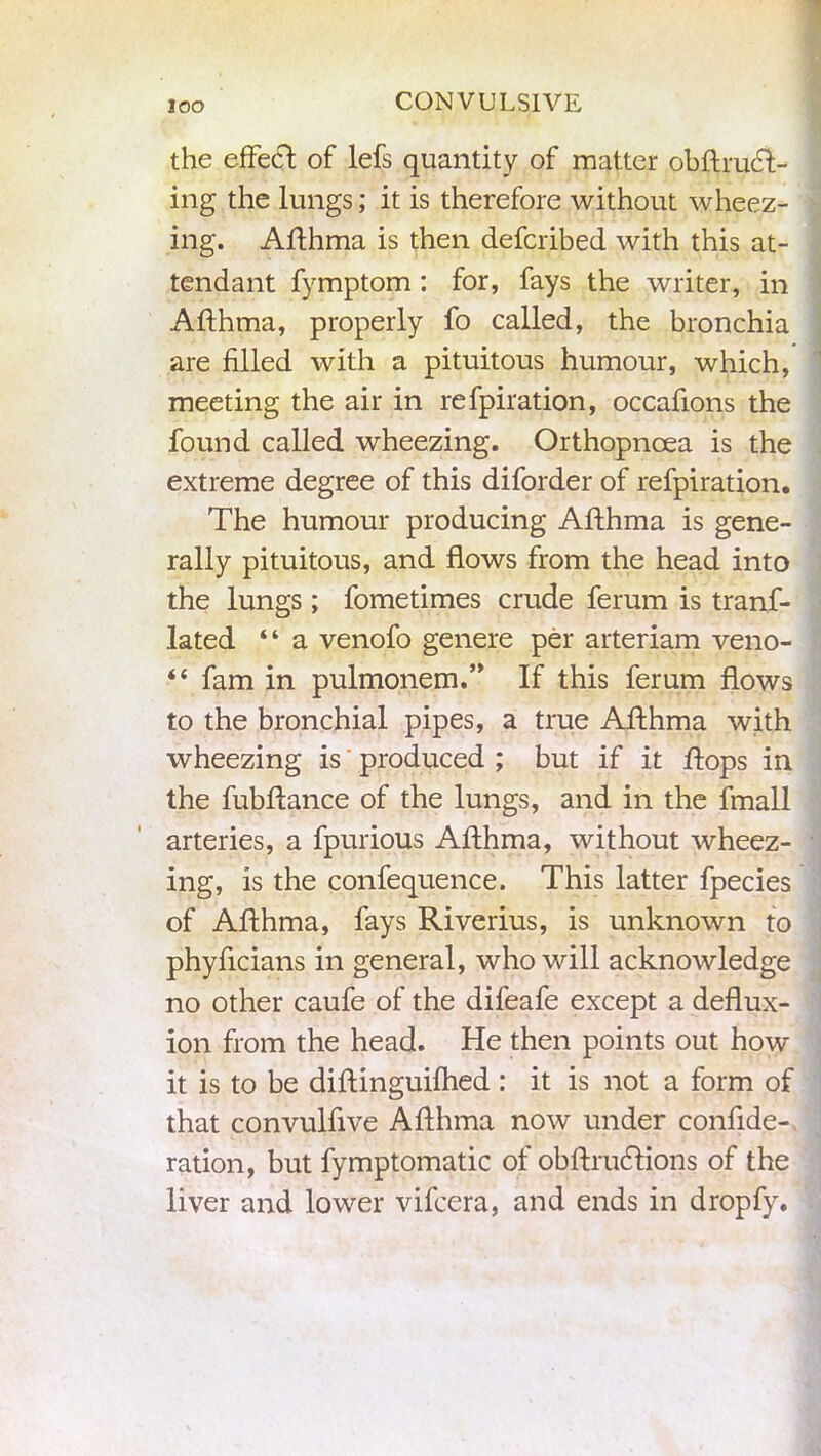 the effect of lefs quantity of matter obftrucf- ing the lungs; it is therefore without wheez- ing. Afthma is then defcribed with this at- tendant fymptom: for, fays the writer, in Afthma, properly fo called, the bronchia are filled with a pituitous humour, which, meeting the air in refpiration, occafions the found called wheezing. Orthopnoea is the extreme degree of this diforder of refpiration. The humour producing Afthma is gene- rally pituitous, and flows from the head into the lungs; fometimes crude ferum is tranf- lated “ a venofo genere per arteriam veno- “ fam in pulmonem.” If this ferum flows to the bronchial pipes, a true Afthma with wheezing is produced ; but if it flops in the fubftance of the lungs, and in the fmall arteries, a fpurious Afthma, without wheez- ing, is the confequence. This latter fpecies of Afthma, fays Riverius, is unknown to phyficians in general, who will acknowledge no other caufe of the difeafe except a deflux- ion from the head. He then points out how it is to be diftinguifhed : it is not a form of that convulfive Afthma now under confide- ration, but fymptomatic of obftrudtions of the liver and lower vifcera, and ends in dropfy.