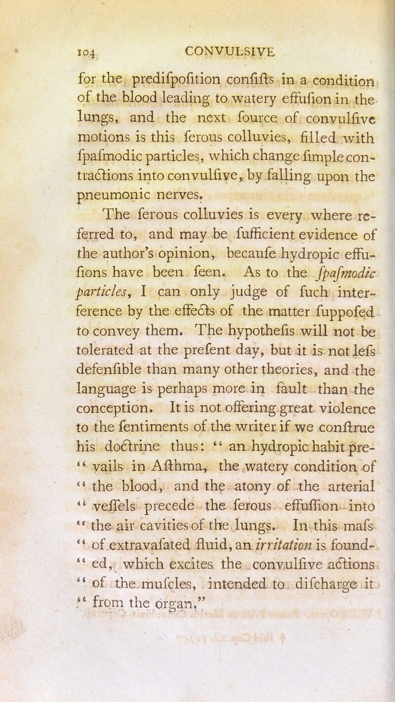 for the predifpofition confifts in a condition of the blood leading to watery effufion in the lungs, and the next fource of convulfive motions is this ferous colluvies, filled with fpafmodic particles, which change Ample con- tradlions into convulfiye, by falling upon the pneumonic nerves. The ferous colluvies is every where re- ferred to, and may be fufficient evidence of the author’s opinion, becaufe hydropic effu- fions have been feen. As to the fpafmodic particles, I can only judge of fuch inter- ference by the effects of the matter fuppofed to convey them. The hypothefis will not be tolerated at the prefent day, but it is not lefs defenfible than many other theories, and the language is perhaps more in fault than the conception. It is not offering great violence to the fentiments of the writer if we conftrue his dodtrine thus: “ an hydropic habit pre- “ vails in Afthma, the watery condition of “ the blood, and the atony of the arterial “ veflels precede the ferous effuflion into 4r the air cavities of the lungs. In this mafs “ of extravafated fluid, an irritation is found- “ ed, which excites the convulfive actions “ of the mufcles, intended to difcharge it from the organ,”