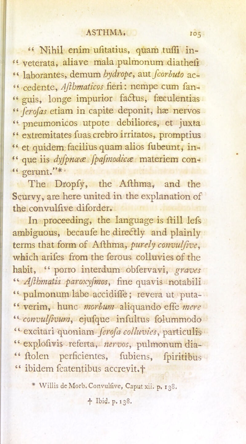 <{ Nihil enim ufitatius, quam tufti in- veterata, aliave mala pulmonum diatheli “ laborantes, demum hydrope, aut fcorbuto ac- “ cedente, Ajibmaticos fieri: nempe cum fan- “ guis, longe impurior fadtus, faeeulentias il J'erofas etiam in capite deponit, hae nervos “ pneumonicos utpote debiliores, et juxta extremitates fuas crebro irritatos, promptius ♦ * et quidem facilius quam alios fubeunt, in- “ que iis dyfpncecs fpajmodicce materiem con- “ gerunt.”*' The Dropfy, the Afthma, and the Scurvy, are here united in the explanation of the convulfive diforder. In proceeding, the language is ftill lefs ambiguous, becaufe he diredlly and plainly terms that form of Afthma, purely convuljive, which arifes from the ferous colluvies of the habit, “ porro interdum obfervavi, graves “ AJlhmatis paroxyfmos, fine quavis notabili “ pulmonum labe accidiife; revera ut puta- “ verim, hunc morbum aliquando effe mere “ convulfivUm, ejufque infultus folummodo “ excitari quoniam ferofa colluvies, particulis “ explofivis referta, nervos, pulmonum dia- “ ftolen perficientes, fubiens, fpiritibus “ ibidem fcatentibus accrevit.f * Willis dc Morb. Convulfive, Caput xii. p. 138. f Ibid. p. 138.