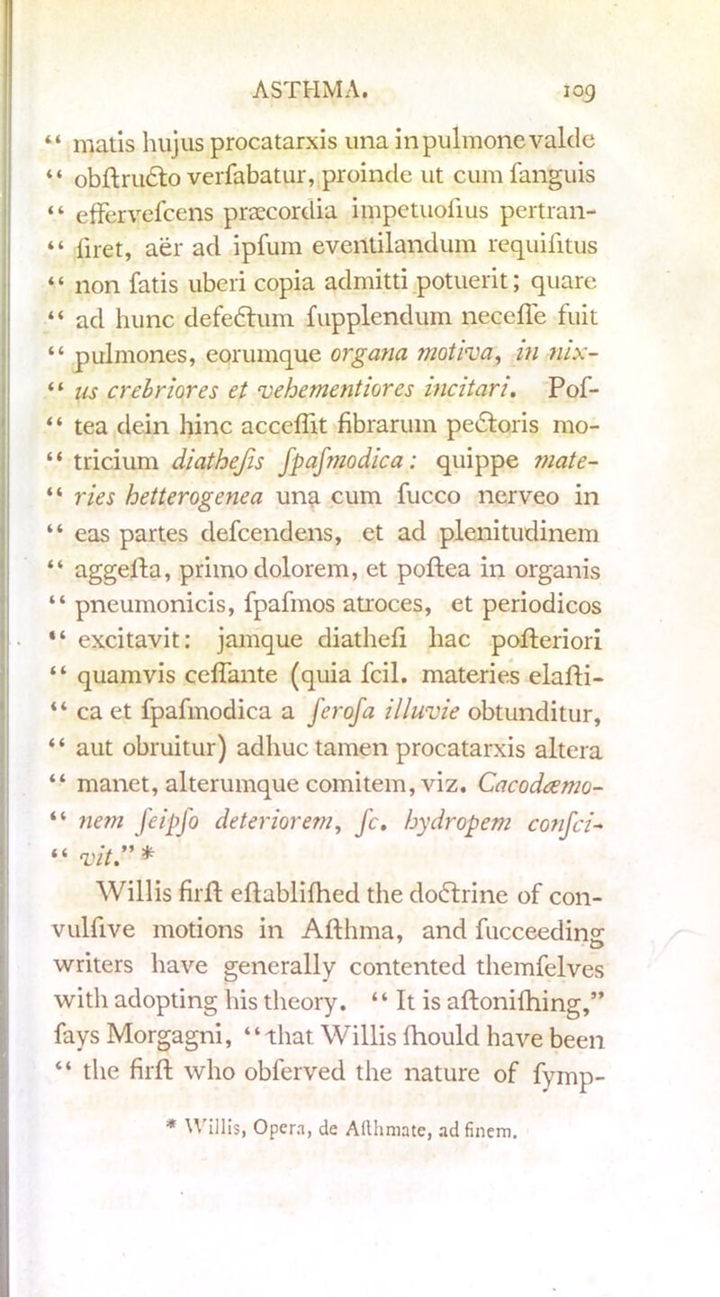 44 matis hujus procatarxis una inpulmonevaldc 44 obftrudto verfabatur, proincle ut cum fanguis “ effervefcens praecordia impctuolius pertran- “ liret, aer ad ipfum eventilandum requifitus 44 non fatis uberi copia admitti potuerit; quare “ ad hunc defedhim fupplendum necefle fuit “ pulmones, eorumque organa motiva, in nix- 44 us crebriores et vehement lores incitan. Pof- “ tea dein hinc acccflit fibrarum pe6loris mo- “ tricium diathejis fpafmodica: quippe mate- “ vies hetterogenea una cum fucco nerveo in “ eas partes defcendens, et ad plenitudinem “ aggefta, primo dolorem, et poftea in organis “ pneumonicis, fpafmos atroces, et periodicos “ excitavit: jamque diathefi hac pofteriori “ quamvis ceffante (quia fcil. materies elafti- “ ca et fpafmodica a ferofa illuvie obtunditur, “ aut obruitur) adhuctamen procatarxis altera “ manet, alterumque comitem, viz. Gacodcemo- “ nem feipfo deteriorem, fc. hydropem confci- \ “vit Willis firfl eflablifhed the doblrine of con- vulfive motions in Aft lima, and fucceeding; writers have generally contented themfelves with adopting his theory. “ It is aftonifhing,” fays Morgagni, 44 that Willis ftiould have been “ the firft who obferved the nature of fymp- * Willis, Opera, de Allhmate, ad finem.