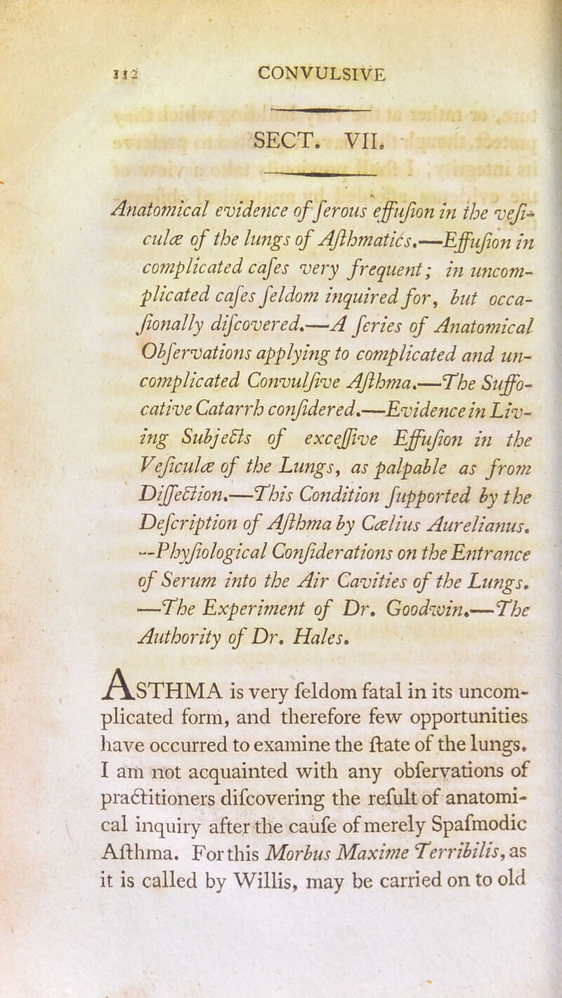 SECT. VIE Anatomical evidence of ferotis effujion in the vefi- elds of the lungs of AJlhmatics.—Effufion in complicated cafes very frequent; in uncom- plicated cafes feldom inquired for, hut occa- Jionally difeovered.—A feries of Anatomical Obfervations applying to complicated and un- complicated Convulfive Afthma.—The Suffo- cative Catarrh conjidered.—Evidence in Liv- ing SubjeSis of excejjive Effujion in the Vejiculce of the Lungs, as palpable as from DijfeSiion.—This Condition fupported by the Defeription of AJlhma by Ccelius Aurelianus. —Phyfiological Confiderations on the Entrance of Serum into the Air Cavities of the Lungs, —The Experiment of Dr, Goodwin,—The Authority of Dr, Hales, Asthma is very feldom fatal in its uncom- plicated form, and therefore few opportunities have occurred to examine the ftate of the lungs. I am not acquainted with any obfervations of pradf itioners difeovering the refult of anatomi- cal inquiry after the caufe of merely Spafmodic Afthma. For this Morbus Maxime Terribilis, as it is called by Willis, may be carried on to old