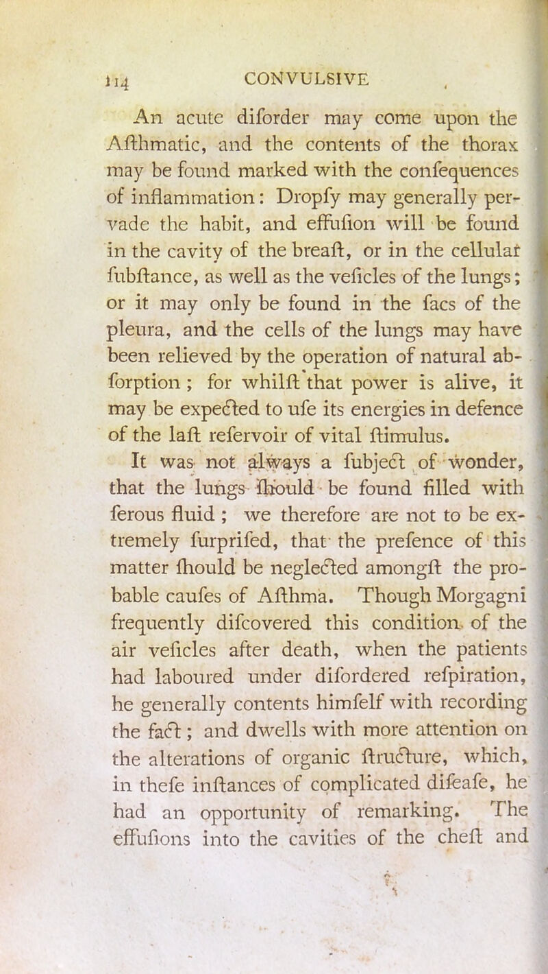 An acute diforder may come upon the Adhmatic, and the contents of the thorax may be found marked with the confequences of inflammation: Dropfy may generally per- vade the habit, and effufion will be found in the cavity of the bread:, or in the cellular fubflance, as well as the vehicles of the lungs; or it may only be found in the facs of the pleura, and the cells of the lungs may have been relieved by the operation of natural ab- forption ; for whilfl that power is alive, it may be expedled to ufe its energies in defence of the lad refer voir of vital dimulus. It was not always a fubject of wonder, that the lungs fhbuld be found filled with ferous fluid ; we therefore are not to be ex- tremely furprifed, that the prefence of this matter fhould be negledled amongd the pro- bable caufes of Adhma. Though Morgagni frequently difcovered this condition of the air vehicles after death, when the patients had laboured under difordered refpiration, he generally contents himfelf with recording the fad! ; and dwells with more attention on the alterations of organic druclure, which, in thefe indances of complicated difeafe, he had an opportunity of remarking. The effufions into the cavities of the ched and