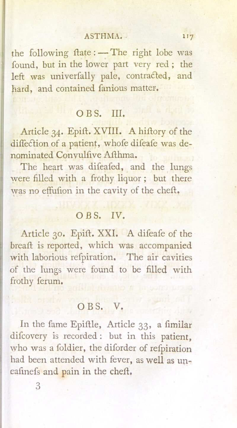 the following ftate : — The right lobe was found, but in the lower part very red ; the left was univerfally pale, contracted, and hard, and contained fanious matter. O B S. III. Article 34. Epift. XVIII. A hiftory of the diffedlion of a patient, whofe difeafe was de- nominated Convulfive Afthma. The heart was difeafed, and the lungs were filled with a frothy liquor ; but there was no effufion in the cavity of the cheft. OBS. IV. Article 30. Epift. XXI. A difeafe of the breaft is reported, which was accompanied with laborious refpiration. The air cavities of the lungs were found to be filled with frothy ferum. OBS. V. In the fame Epiftle, Article 33, a fimilar difcovery is recorded: but in this patient, who was a foldier, the diforder of refpiration had been attended with fever, as well as un- eafmefs and pain in the cheft. 3