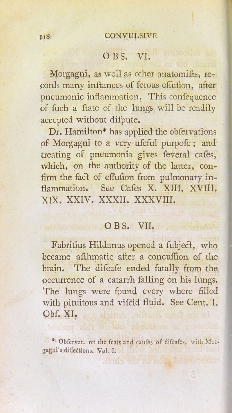 gi8 CONVULSIVE OBS. VI. Morgagni, as well as other anatomifts, re- cords many inftances of ferous effufion, after pneumonic inflammation . This confequence of luch a Bate of the lungs will be readily accepted without difpute. Dr. Hamilton* has applied the obfervations of Morgagni to a very ufeful purpofe ; and treating of pneumonia gives feveral cafes, which, on the authority of the latter, con- firm the facl of effufion from pulmonary in- flammation. See Cafes X. XIII. XVIII. XIX. XXIV. XXXII. XXXVIII. OBS. VII. Fabritius Hildanus opened a fubjedf, who became afthmatic after a concuflion of the brain. The difeafe ended fatally from the occurrence of a catarrh falling on his lungs. The lungs were found every where filled with pituitous and vifcid fluid. See Cent. I. Obf. XI. * Obfervat. on the feats and caufes of difeafe?, with Mor- gagni’s diffeftions. Vol, I.