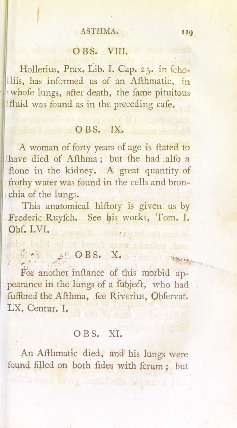 OBS. VIII. Hollerius, Prax. Lib. I. Cap. 25. in fcho- liis, has informed us of an Aflhmatic, in uvhofe lungs, after death, the fame pituitous fluid was found as in the preceding cafe. OBS. IX. A woman of forty years of age is Hated to have died of Afthma; but Hie had .alfo a Hone in the kidney. A great quantity of frothy water was found in the cells and bron- chia of the lungs. This anatomical hiflory is given us by Frederic Ruyfch. See his works, Tom. I. Obf. LVI. '/. +:i OBS. X. rj For another inflance of this morbid ap- pearance in the lungs of a fubjecf, who had fuffered the AHhma, fee Riverius, Obfervat. LX. Centur. I. OBS. XI. An AHhmatic died, and his lungs were found filled on both Tides with ferum ; but