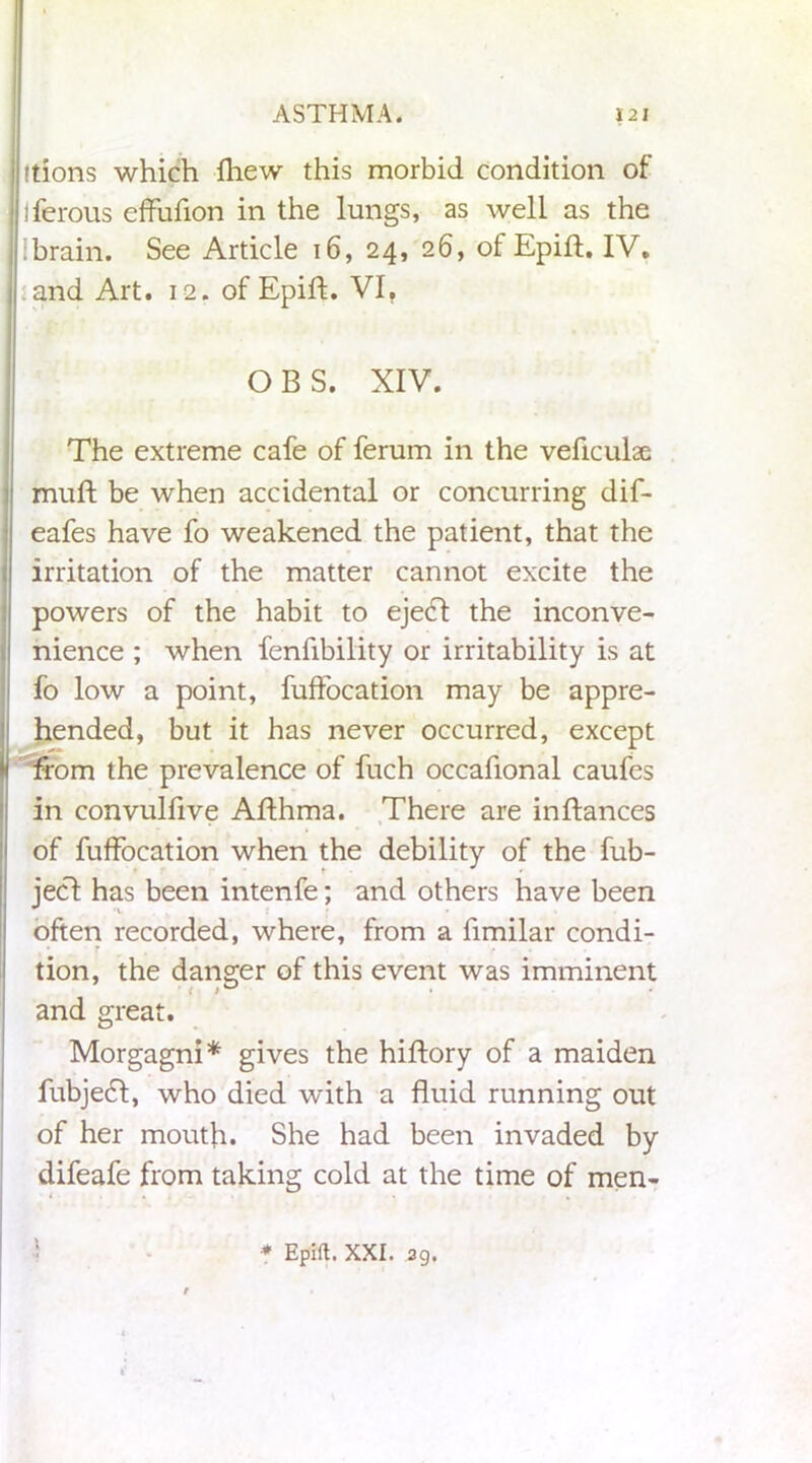 itions which fhew this morbid condition of iferous effufion in the lungs, as well as the : brain. See Article 16, 24, 26, of Epift. IV, and Art. 12. of Epift. VI, O B S. XIV. The extreme cafe of ferum in the veficulae muft be when accidental or concurring dif- eafes have fo weakened the patient, that the irritation of the matter cannot excite the powers of the habit to ejedt the inconve- nience ; when fenfibility or irritability is at fo low a point, fuffocation may be appre- hended, but it has never occurred, except from the prevalence of fuch occafional caufes in convulfive Afthma. There are in dances of fuffocation when the debility of the fub- jecl has been intenfe; and others have been often recorded, where, from a fimilar condi- r • tion, the danger of this event was imminent and great. Morgagni* gives the hiftory of a maiden fubjedt, who died with a fluid running out of her mouth. She had been invaded by difeafe from taking cold at the time of men- * Epift. XXI. 39.