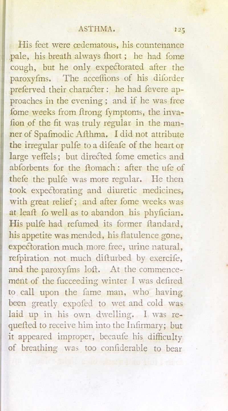 His feet were oedematous, his countenance pale, his breath always fhort; he had fome cough, but he only expectorated after the paroxyfms. The accefiions of his diforder preferved their character : he had fevere ap- proaches in the evening ; and if he was free fome weeks from ftrong fymptoms, the inva- lion of the fit was truly regular in the man- ner of Spafmodic Afthma. I did not attribute the irregular pulfe to a difeafe of the heart or large veffels; but directed fome emetics and abforbents for the ftomach: after the ufe of thefe the pulfe was more regular. He then took expectorating and diuretic medicines, with great relief; and after fome weeks was at leaft fo well as to abandon his phyfician. His pulfe had refumed its former ftandard, his appetite was mended, his flatulence gone, expectoration much more free, urine natural, refpiration not much difturbed by exercife, and the paroxyfms loft. At the commence- ment of the fucceeding winter I was defired to call upon the fame man, who having been greatly expofed to wet and cold was laid up in his own dwelling. I was re- queued to receive him into the Infirmary; but it appeared improper, becaufe his difficulty of breathing was too confiderable to bear