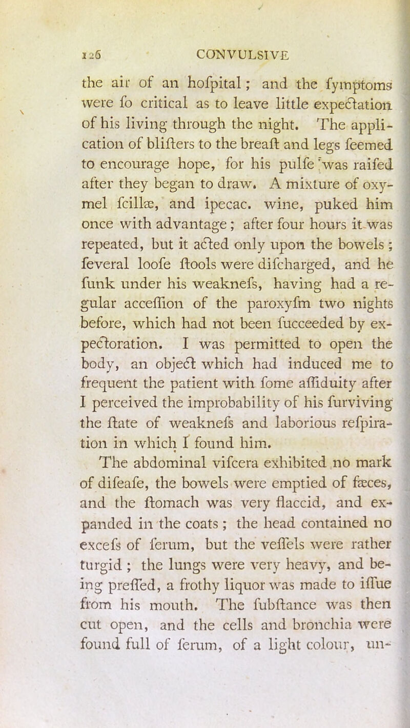 the ait of an hofpital; and the fymptoms were fo critical as to leave little expectation of his living through the night. The appli- cation of bliflers to the breaft and legs feemed to encourage hope, for his pulfe Svas raifed after they began to draw. A mixture of oxy- mel fcillae, and ipecac, wine, puked him once with advantage ; after four hours it was repeated, but it added only upon the bowels; feveral loofe ftools were difcharged, and he funk under his weaknefs, having had a re- gular acceflion of the paroxyfm two nights before, which had not been fucceeded by ex- pectoration. I was permitted to open the body, an object which had induced me to frequent the patient with fome afliduity after I perceived the improbability of his furviving the Hate of weaknefs and laborious refpira- tion in which I found him. The abdominal vifcera exhibited no mark of difeafe, the bowels were emptied of feces, and the ftomach was very flaccid, and ex- panded in the coats; the head contained no excefs of fcrum, but the veflels were rather turgid ; the lungs were very heavy, and be- ing prefled, a frothy liquor was made to iflue from his mouth. The fubftance was then cut open, and the cells and bronchia were found full of ferum, of a light colour, un-