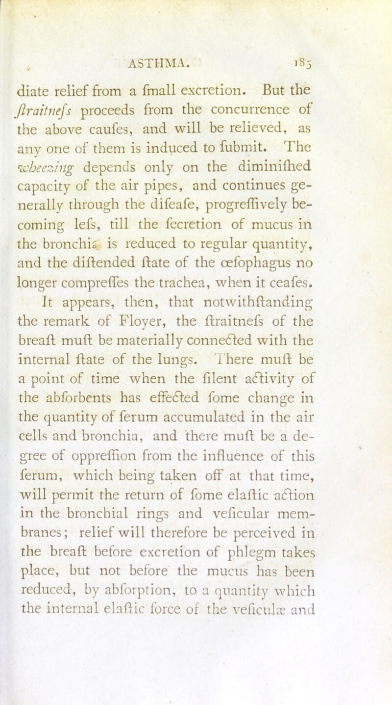 diate relief from a fmall excretion. But the JlraitneJs proceeds from the concurrence of the above caufes, and will be relieved, as any one of them is induced to fubmit. The wheezing depends only on the diminiflied capacity of the air pipes, and continues ge- nerally through the difeafe, progreffively be- coming lefs, till the fecretion of mucus in the bronchi^ is reduced to regular quantity, and the diftended Bate of the oefophagus no longer comprefles the trachea, when it ceafes. It appears, then, that notwithflanding the remark of Floyer, the Braitnefs of the breaB muB be materially connected with the internal Bate of the lungs. T here mufl be a point of time when the Blent activity of the abforbents has effedled fome change in the quantity of ferum accumulated in the air cells and bronchia, and there muB be a de- gree of opprefiion from the influence of this ferum, which being taken off at that time, will permit the return of fome elaBic aclion in the bronchial rings and veficular mem- branes; relief will therefore be perceived in the breaB before excretion of phlegm takes place, but not before the mucus has been reduced, by abforption, to a quantity which the internal elaBic force of the veficulae and