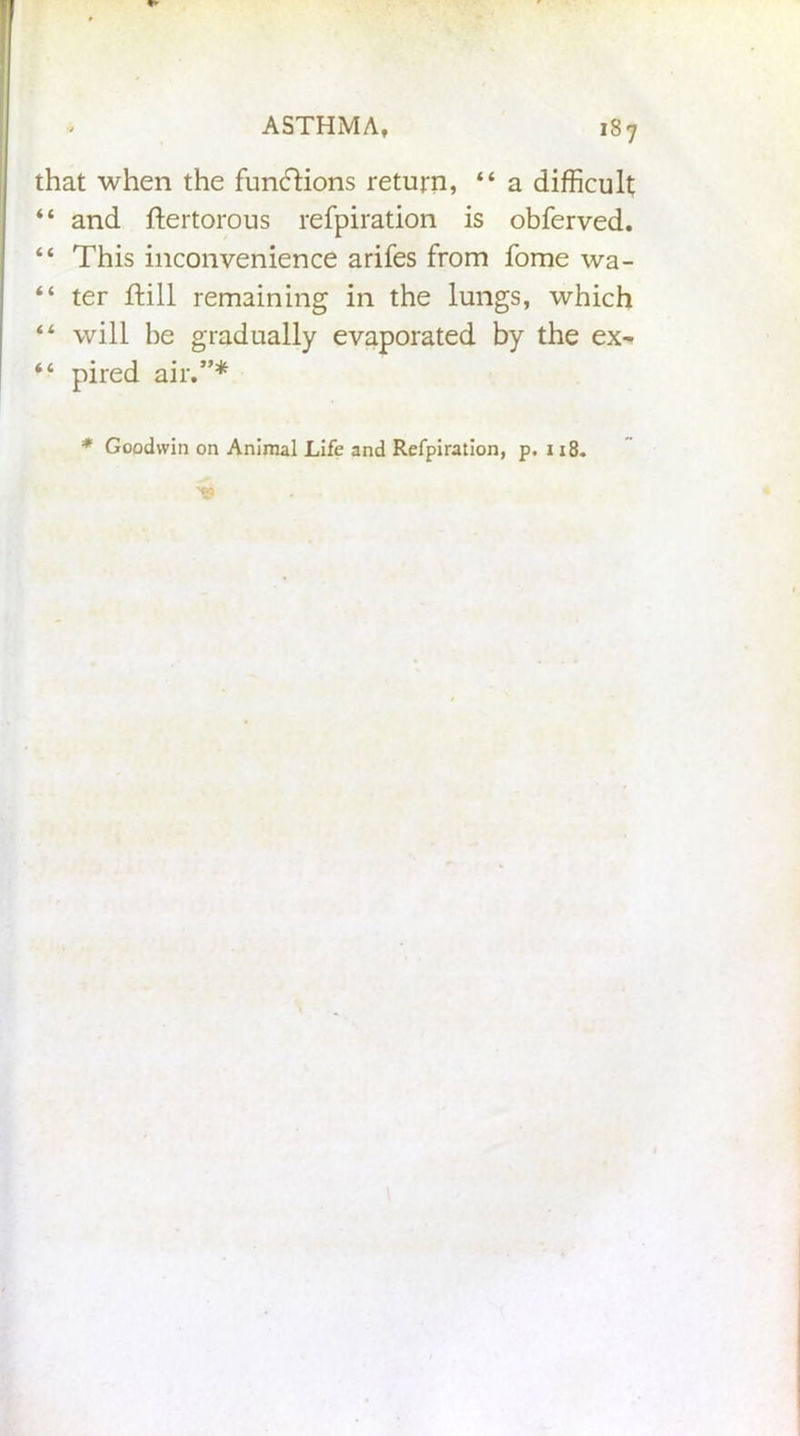 that when the functions return, “ a difficult “ and ftertorous refpiration is obferved. “ This inconvenience arifes from fome wa- “ ter ftill remaining in the lungs, which “ will be gradually evaporated by the ex- “ pired air.”* * Goodwin on Animal Life and Refpiration, p. 118.