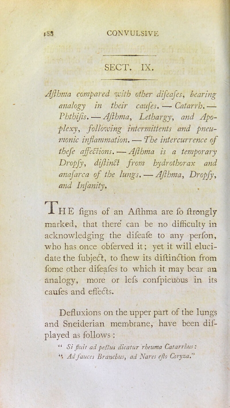SECT. IX. Afthma compared with other difeafes, hearing analogy in their canfes, — Catarrh. — Phthifis. — Afthma, Lethargy, a?id Apo- plexy, following intermittents and pneu- monic inflammation. — Lhe intercurrence of thefe affections. — Afthma is a temporary Dropfy, difiinft from hydrothorax and anafarca of the lungs. — Afthma, Dropfy, and Infanity. Th E figns of an Afthma are fo ftrongly marked, that there can be no difficulty in acknowledging the difeafe to any perfon, who has once obferved it; yet it will eluci- date the fubjedt, to fhew its diftindtion from fome other difeafes to which it may bear an analogy, more or lefs confpicuous in its caufes and effedls. / Defluxions on the upper part of the lungs and Sneiderian membrane, have been dif- played as follows : “ Si flu if ad peBus dicatur rheuma Catarrhus: Ad fauces Bronchus, ad Nares eflo Coryza.