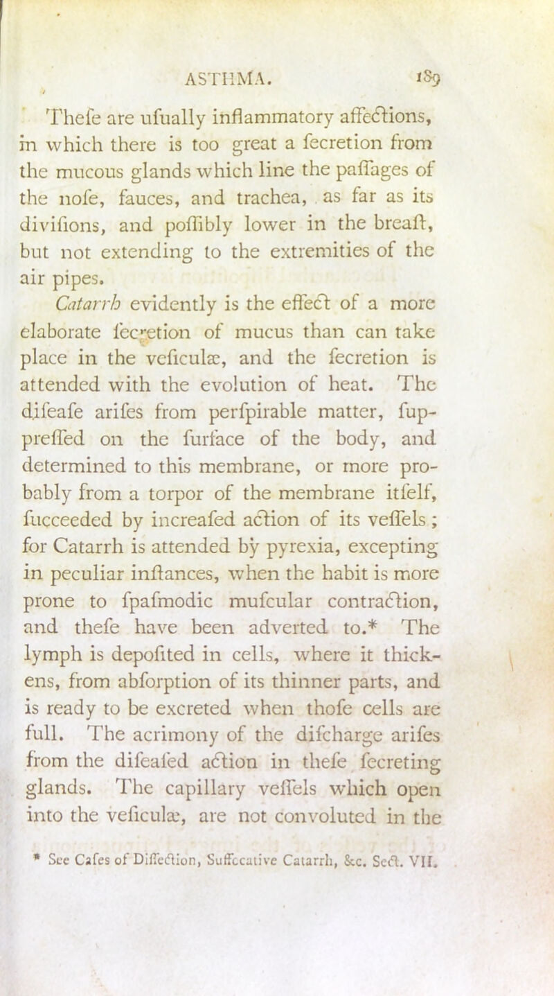 Thefe are ufually inflammatory affedlions, in which there is too great a fecretion from the mucous glands which line the paffages of the nofe, fauces, and trachea, . as far as its divifions, and poflibly lower in the breafl, but not extending to the extremities of the air pipes. Catarrh evidently is the effect of a more elaborate fecretion of mucus than can take place in the veficuke, and the fecretion is attended with the evolution of heat. The d.ifeafe arifes from perfpirable matter, fup- preffed on the furface of the body, and determined to this membrane, or more pro- bably from a torpor of the membrane itfelf, fucceedcd by increafed action of its veffels; for Catarrh is attended by pyrexia, excepting in peculiar inflances, when the habit is more prone to fpafmodic mufcular contradlion, and thefe have been adverted to.* The lymph is depofited in cells, where it thick- ens, from abforption of its thinner parts, and is ready to be excreted when thofe cells are full. The acrimony of the difcharge arifes from the difealed adlion in thefe fecreting glands. The capillary velfels which open into the veficula', are not convoluted in the