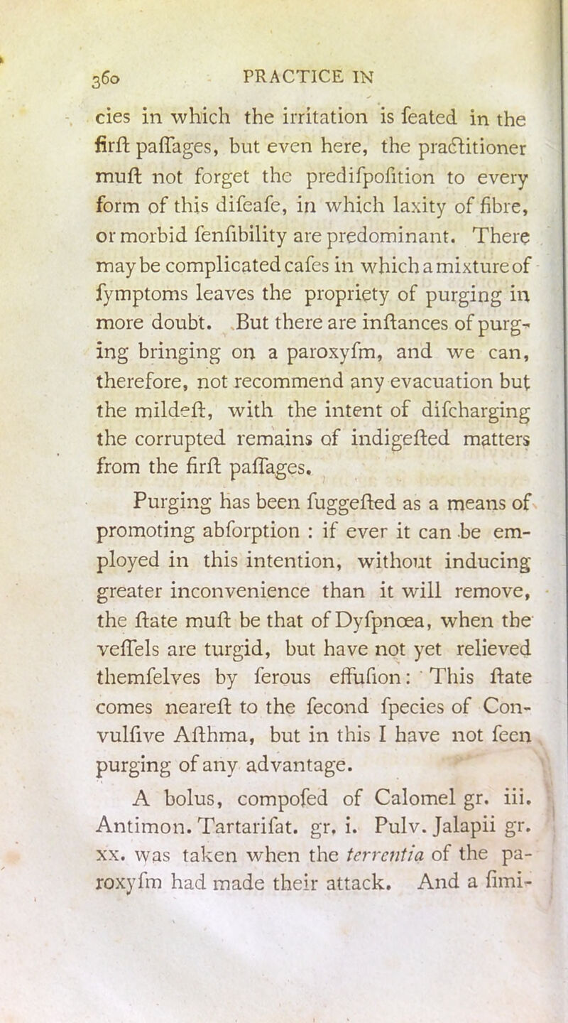 cies in which the irritation is feated in the firft paffages, but even here, the practitioner muff not forget the predifpofition to every form of this difeafe, in which laxity of fibre, or morbid fenfibility are predominant. There maybe complicated cafes in which a mixture of fymptoms leaves the propriety of purging in more doubt. But there are inftances of purg- ing bringing on a paroxyfm, and we can, therefore, not recommend any evacuation but the mildefi, with the intent of difcharging the corrupted remains of indigefted matters from the firft paffages. Purging has been fuggefted as a means of promoting abforption : if ever it can be em- ployed in this intention, without inducing greater inconvenience than it wfill remove, the ftate muft be that of Dyfpnoea, when the veffels are turgid, but have not yet relieved themfelves by ferous effufion: ' This Bate comes neareft to the fecond fpecies of Con- vulfive Afthma, but in this I have not feen purging of any advantage. A bolus, compofed of Calomel gr. iii. Antimon. Tartarifat. gr. i. Pulv. Jalapii gr. xx. vyas taken when the terrcntia of the pa- roxyfm had made their attack. And a fimi-