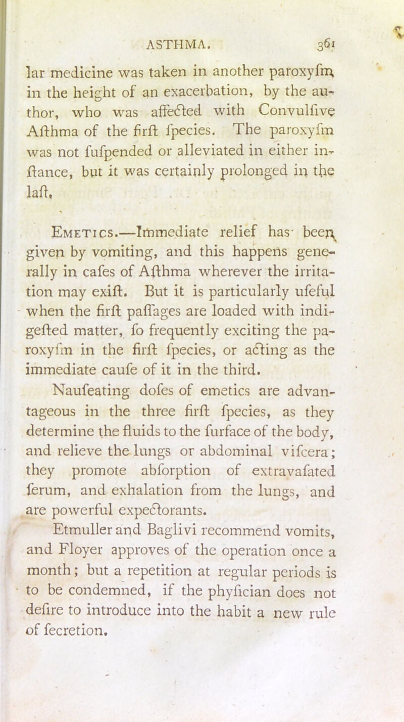 lar medicine was taken in another paroxyfm, in the height of an exacerbation, by the au- thor, who was affected with Convulfive Afthma of the firft fpecies. The paroxyfm was not fufpended or alleviated in either in- ftance, but it was certainly prolonged in the laid. Emetics.—Immediate relief has- beeft given by vomiting, and this happens gene- rally in cafes of Afthma wherever the irrita- tion may exift. But it is particularly ufeful when the firft paflages are loaded with indi- gefled matter, fo frequently exciting the pa- roxyfm in the firft fpecies, or acting as the immediate caufe of it in the third. Naufeating dofes of emetics are advan- tageous in the three firft fpecies, as they determine the fluids to the furface of the body, and relieve the lungs or abdominal vifcera; they promote abforption of extravafated ferum, and exhalation from the lungs, and are powerful expectorants. Etmuller and Baglivi recommend vomits, and Floyer approves of the operation once a month; but a repetition at regular periods is to be condemned, if the phyflcian does not defire to introduce into the habit a new rule of fecretion.