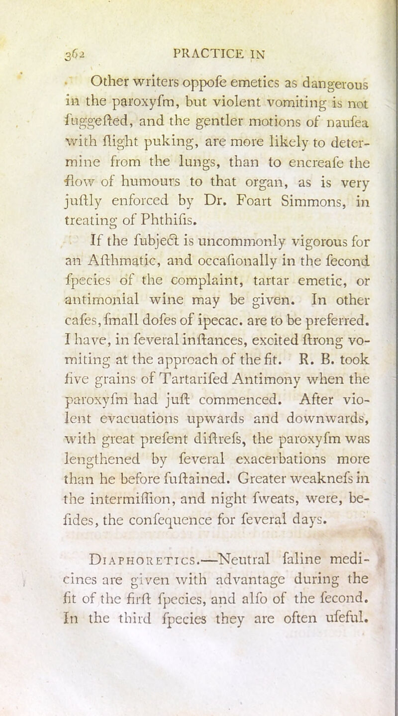 Other writers oppofe emetics as dangerous in the paroxyfm, but violent vomiting is not fuggefted, and the gentler motions of naufea with flight puking, are more likely to deter- mine from the lungs, than to encreafe the -flow of humours to that organ, as is very juftly enforced by Dr. Foart Simmons, in treating of Phthifis. If the fubjedi is uncommonly vigorous for an Afthmatic, and occafionally in the fecond fpecies of the complaint, tartar emetic, or antimonial wine may be given. In other cafes, fmall dofes of ipecac, are to be preferred. I have, in feveral inftances, excited ftrong vo- miting at the approach of the fit. R. B. took five grains of Tartarifed Antimony when the paroxyfm had juft commenced. After vio- lent evacuations upwards and downwards, with great prefent diftrefs, the paroxyfm was lengthened by feveral exacerbations more than he before fuftained. Greater weaknefs in the intermiffion, and night fweats, were, be- fides, the confequence for feveral days. Diaphoretics.—Neutral faline medi- cines are given with advantage during the fit of the firft fpccies, and alfo of the fecond. In the third fpecies they are often ufeful.