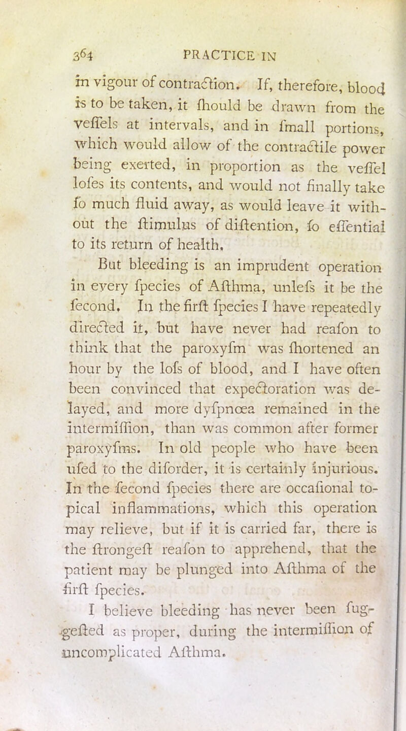 in vigour of contraction. If, therefore, blood is to be taken, it fhould be drawn from the veffels at intervals, and in final 1 portions, which would allow of the contractile power being exerted, in proportion as the veffel lofes its contents, and would not finally take fo much fluid away, as would leave it with- out the ftimulus of diftention, fo effential to its return of health. But bleeding is an imprudent operation in every fpecies of Afthma, unlefs it be the fecond. In the fir ft fpecies I have repeatedly directed it, but have never had reafon to think that the paroxyfm was fhortened an hour by the lofs of blood, and I have often been convinced that expectoration was de- layed, and more dyfpncea remained in the intermiffion, than was common after former paroxyfms. In old people who have been ufed to the diforder, it is certainly injurious. In the fecond fpecies there are occafional to- pical inflammations, which this operation may relieve, but if it is carried far, there is the ftrongeft reafon to apprehend, that the patient may be plunged into Afthma of the flrft fpecies. I believe bleeding has never been fugr jgefted as proper, during the intermiffion of uncomplicated Afthma.