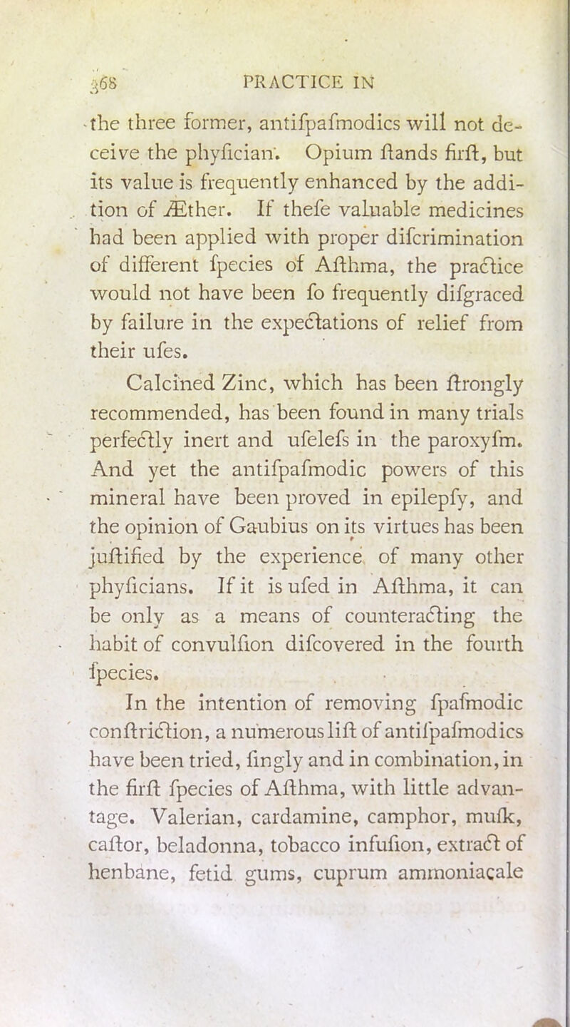 •the three former, antifpafmodics will not de- ceive the phyfician. Opium hands firft, but its value is frequently enhanced by the addi- tion of ZEther. If thefe valuable medicines had been applied with proper difcrimination of different fpecies of Afthma, the practice would not have been fo frequently difgraced by failure in the expectations of relief from their ufes. Calcined Zinc, which has been ftrongly recommended, has been found in many trials perfectly inert and ufelefs in the paroxyfm. And yet the antifpafmodic powers of this mineral have been proved in epilepfy, and the opinion of Gaubius on its virtues has been juftified by the experience of many other phyficians. If it is ufed in Afthma, it can be only as a means of counteracting the habit of convulfion difcovered in the fourth fpecies. In the intention of removing fpafmodic conftriCtion, a numerous lift of antifpafmodics have been tried, fmgly and in combination, in the firft fpecies of Afthma, with little advan- tage. Valerian, cardamine, camphor, mufk, caftor, beladonna, tobacco infufion, extraCt of henbane, fetid gums, cuprum ammoniacale