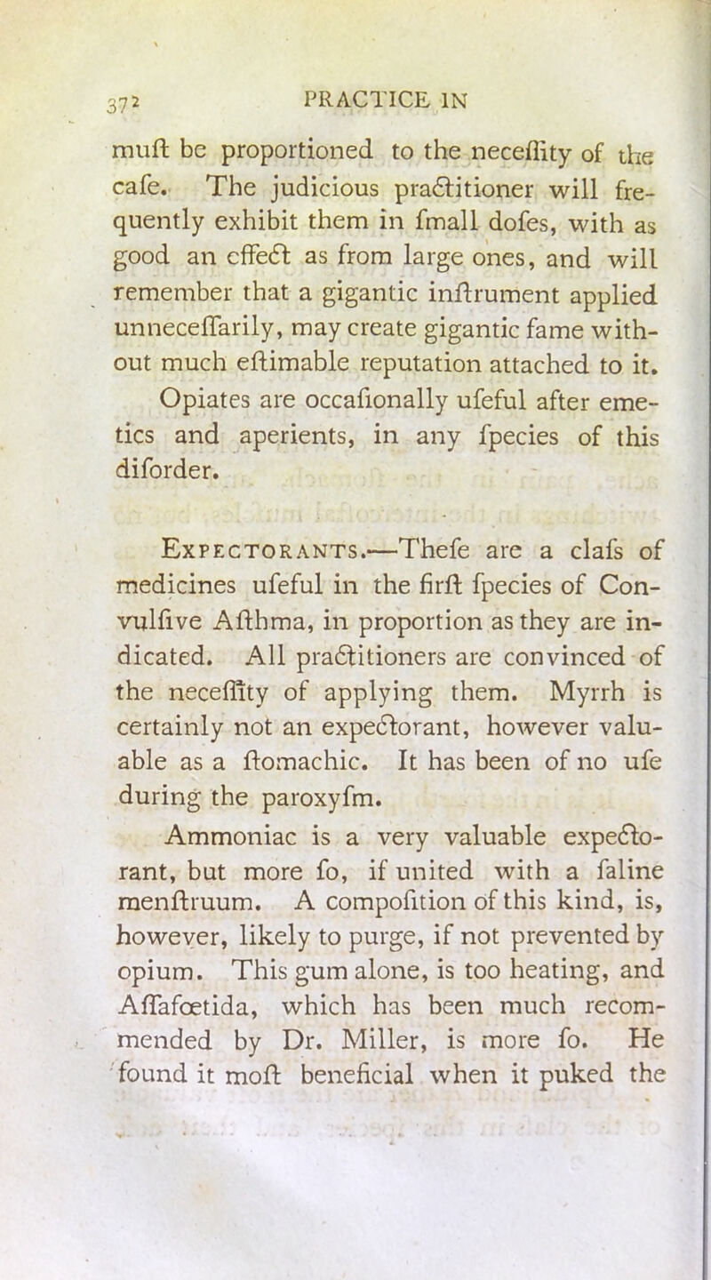 muft be proportioned to the neceffity of the cafe. The judicious pradfitioner will fre- quently exhibit them in fmall dofes, with as good an effedt as from large ones, and will remember that a gigantic instrument applied unneceffarily, may create gigantic fame with- out much eftimable reputation attached to it. Opiates are occafionally ufeful after eme- tics and aperients, in any fpecies of this diforder. Expectorants.—Thefe are a clafs of medicines ufeful in the firft fpecies of Con- vulfive Afthma, in proportion as they are in- dicated. All pradfitioners are convinced of the neceffity of applying them. Myrrh is certainly not an expectorant, however valu- able as a ftomachic. It has been of no ufe during the paroxyfm. Ammoniac is a very valuable expedto- rant, but more fo, if united with a faline menftruum. A compofition of this kind, is, however, likely to purge, if not prevented by opium. This gum alone, is too heating, and Affiafoetida, which has been much recom- mended by Dr. Miller, is more fo. He found it moft beneficial when it puked the
