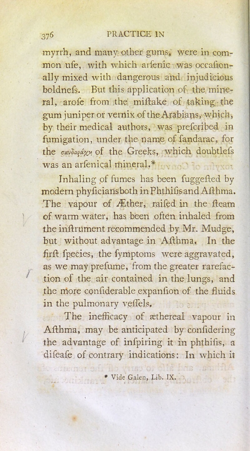 myrrh, and many other gums, were in com- mon ufe, with which arfenic was occafion- ally mixed with dangerous and injudicious boldnefs. But this application of the mine- ral, arofe from the miftake of taking the gum juniper or vernix of the Arabians,-which, by their medical authors, was prefcribed in fumigation, under the name of fandarac, for the <Tcivtyx%y of the Greeks, which doubtlefs was an arfenical mineral.* Inhaling of fumes has been fuggefted by modern phyficiansboth inPhthihsand Afthma. The vapour of ^Tther, raifed in the fleam of warm water, has been often inhaled from the inftriiment recommended by Mr. Mudge, but without advantage in Afthma. In the firft fpecies, the fymptoms were aggravated, as we may prefume, from the greater rarefac- tion of the air contained in the lungs, and the more confiderable expanfion of the fluids in the pulmonary veffels. The inefficacy of sethereal vapour in Afthma, may be anticipated by confldering the advantage of infpiring it in phthifis, a difeafe of contrary indications: In which it