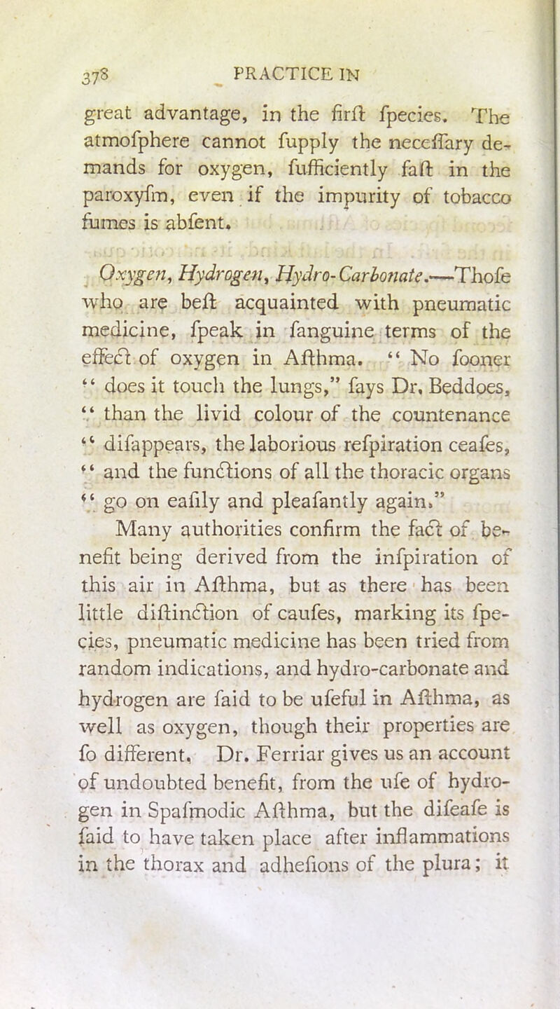 great advantage, in the firft fpecies. The atmolphere cannot fupply the neceffary de- mands for oxygen, fufficiently fa ft in the paroxyfm, even if the impurity of tobacco fumes is abfent. Oxygen, Hydrogen, Hydro- Carbonate.—Thofe who are beft acquainted with pneumatic medicine, fpeak in fanguine terms of the effect of oxygen in Afthma. “ No fooner • ‘ does it touch the lungs,” fays Dr, Beddoes, “ than the livid colour of the countenance ‘‘ difappears, the laborious refpiration ceafes, “ and the functions of all the thoracic organs 4‘ go on eafily and pleafantly again,” Many authorities confirm the fact of be- nefit being derived from the infpiration of this air in Afthma, but as there has been little diftindlion of caufes, marking its fpe- cies, pneumatic medicine has been tried from random indications, and hydro-carbonate and hydrogen are faid to be ufeful in Afthma, as well as oxygen, though their properties are fo different, Dr. Ferriar gives us an account of undoubted benefit, from the ufe of hydro- gen in Spafmodic Afthma, but the difeafe is faid to have taken place after inflammations in the thorax and adhefions of the plura; it